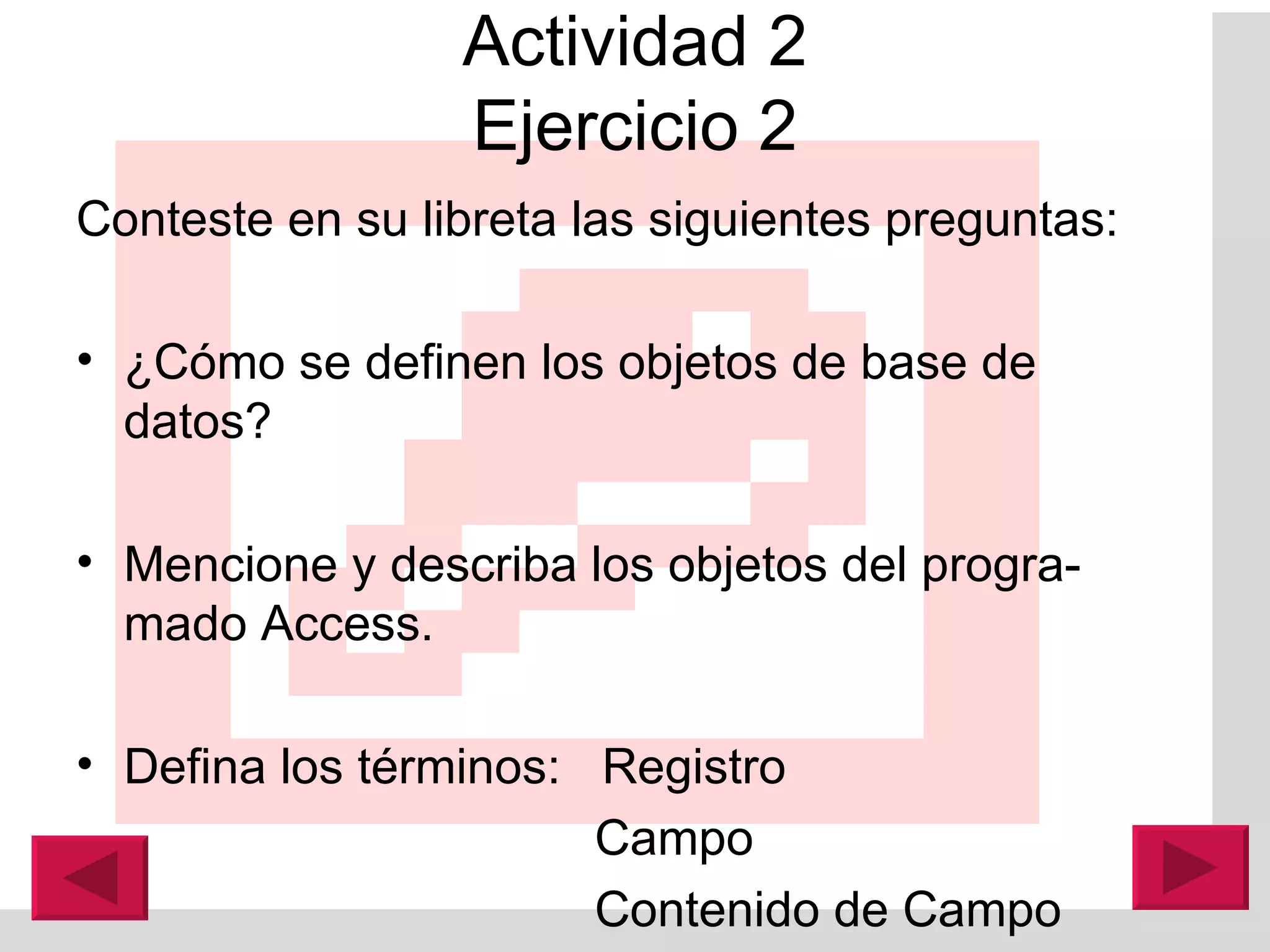 Actividad 2 Ejercicio 2 Conteste en su libreta las siguientes preguntas: ¿Cómo se definen los objetos de base de datos? Mencione y describa los objetos del progra-mado A ccess. Defina los términos:  Registro   Campo    Contenido de Campo 