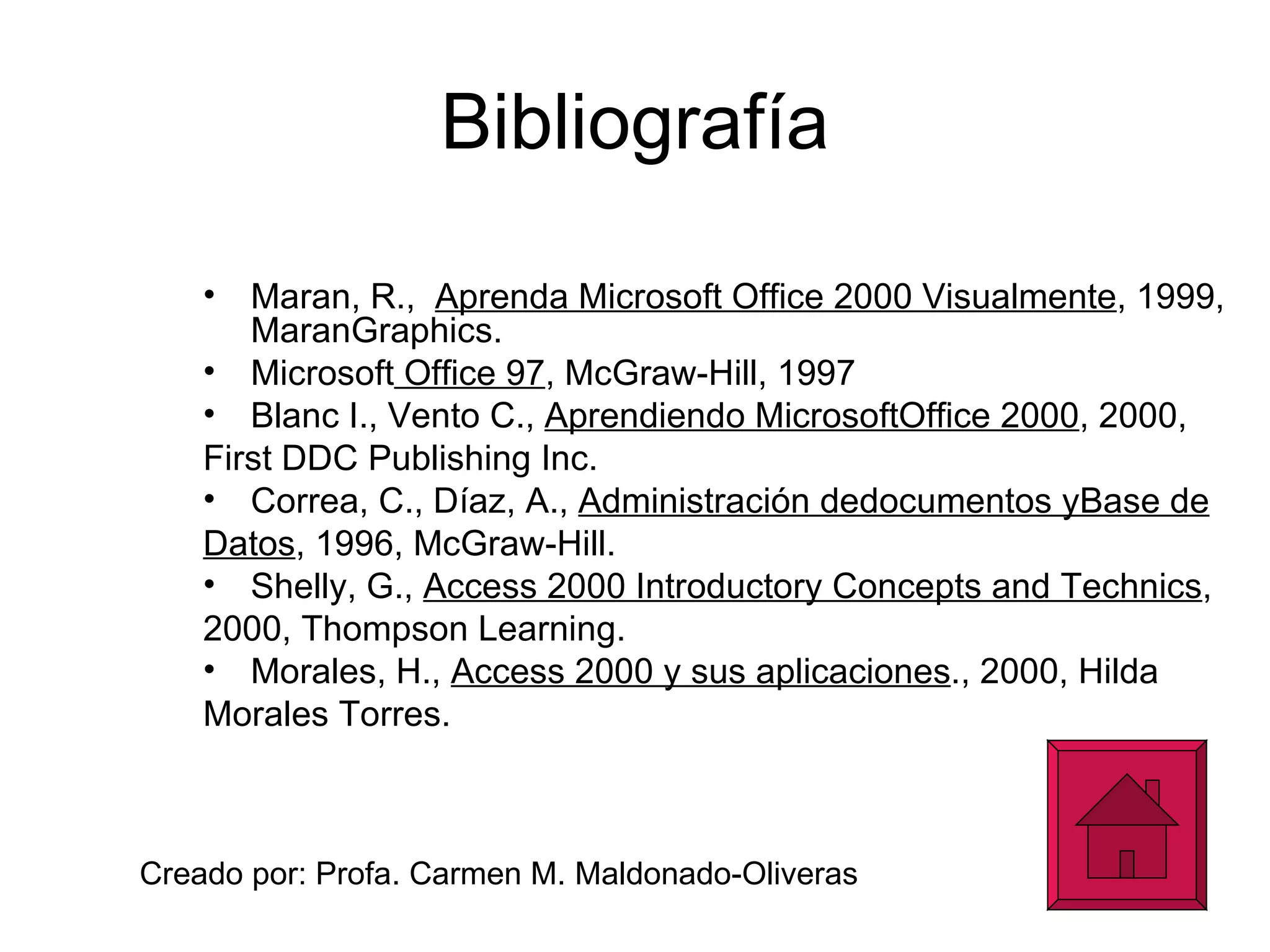 Bibliografía Maran, R.,  Aprenda Microsoft Office 2000 Visualmente , 1999, MaranGraphics. Microsoft  Office 97 , McGraw-Hill, 1997 Blanc I., Vento C.,  Aprendiendo MicrosoftOffice 2000 , 2000, First DDC Publishing Inc. Correa, C., Díaz, A.,  Administración dedocumentos yBase de Datos , 1996, McGraw-Hill. Shelly, G.,  Access 2000 Introductory Concepts and Technics , 2000, Thompson Learning. Morales, H.,  Access 2000 y sus aplicaciones ., 2000, Hilda Morales Torres. Creado por: Profa. Carmen M. Maldonado-Oliveras 