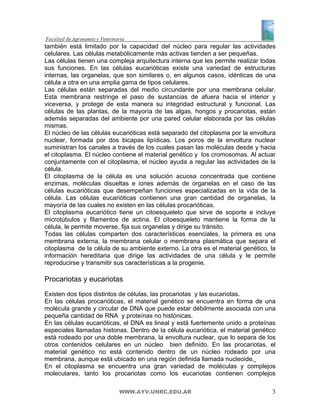 también está limitado por la capacidad del núcleo para regular las actividades
celulares. Las células metabólicamente más activas tienden a ser pequeñas.
Las células tienen una compleja arquitectura interna que les permite realizar todas
sus funciones. En las células eucarióticas existe una variedad de estructuras
internas, las organelas, que son similares o, en algunos casos, idénticas de una
célula a otra en una amplia gama de tipos celulares.
Las células están separadas del medio circundante por una membrana celular.
Esta membrana restringe el paso de sustancias de afuera hacia el interior y
viceversa, y protege de esta manera su integridad estructural y funcional. Las
células de las plantas, de la mayoría de las algas, hongos y procariotas, están
además separadas del ambiente por una pared celular elaborada por las células
mismas.
El núcleo de las células eucarióticas está separado del citoplasma por la envoltura
nuclear, formada por dos bicapas lipídicas. Los poros de la envoltura nuclear
suministran los canales a través de los cuales pasan las moléculas desde y hacia
el citoplasma. El núcleo contiene el material genético y los cromosomas. Al actuar
conjuntamente con el citoplasma, el núcleo ayuda a regular las actividades de la
célula.
El citoplasma de la célula es una solución acuosa concentrada que contiene
enzimas, moléculas disueltas e iones además de organelas en el caso de las
células eucarióticas que desempeñan funciones especializadas en la vida de la
célula. Las células eucarióticas contienen una gran cantidad de organelas, la
mayoría de las cuales no existen en las células procarióticas.
El citoplasma eucariótico tiene un citoesqueleto que sirve de soporte e incluye
microtúbulos y filamentos de actina. El citoesqueleto mantiene la forma de la
célula, le permite moverse, fija sus organelas y dirige su tránsito.
Todas las células comparten dos características esenciales, la primera es una
membrana externa, la membrana celular o membrana plasmática que separa el
citoplasma de la célula de su ambiente externo. La otra es el material genético, la
información hereditaria que dirige las actividades de una célula y le permite
reproducirse y transmitir sus características a la progenie.

Procariotas y eucariotas
Existen dos tipos distintos de células, las procariotas y las eucariotas.
En las células procarióticas, el material genético se encuentra en forma de una
molécula grande y circular de DNA que puede estar débilmente asociada con una
pequeña cantidad de RNA y proteínas no histónicas.
En las células eucarióticas, el DNA es lineal y está fuertemente unido a proteínas
especiales llamadas histonas. Dentro de la célula eucariótica, el material genético
está rodeado por una doble membrana, la envoltura nuclear, que lo separa de los
otros contenidos celulares en un núcleo bien definido. En las procariotas, el
material genético no está contenido dentro de un núcleo rodeado por una
membrana, aunque está ubicado en una región definida llamada nucleoide.
En el citoplasma se encuentra una gran variedad de moléculas y complejos
moleculares, tanto los procariotas como los eucariotas contienen complejos

                          WWW.AYV.UNRC.EDU.AR                                    3
 