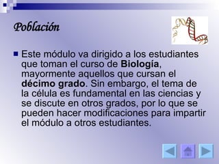 Población Este módulo va dirigido a los estudiantes que toman el curso de  Biología , mayormente aquellos que cursan el  décimo grado . Sin embargo, el tema de la célula es fundamental en las ciencias y se discute en otros grados, por lo que se pueden hacer modificaciones para impartir el módulo a otros estudiantes. 