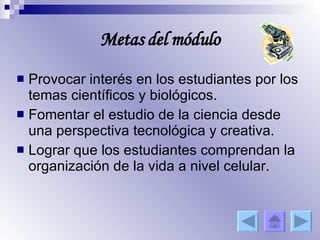 Metas del módulo Provocar interés en los estudiantes por los temas científicos y biológicos. Fomentar el estudio de la ciencia desde una perspectiva tecnológica y creativa. Lograr que los estudiantes comprendan la organización de la vida a nivel celular. 