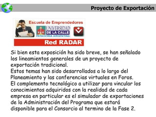 Proyecto de Exportación Si bien esta exposición ha sido breve, se han señalado los lineamientos generales de un proyecto de exportación tradicional. Estos temas han sido desarrollados a lo largo del Planeamiento y las conferencias virtuales en Foros. El complemento tecnológico a utilizar para vincular los conocimientos adquiridos con la realidad de cada empresa en particular es el simulador de exportaciones de la Administración del Programa que estará disponible para el Consorcio al termino de la Fase 2. 