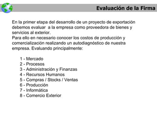 Evaluación de la Firma En la primer etapa del desarrollo de un proyecto de exportación debemos evaluar  a la empresa como proveedora de bienes y servicios al exterior. Para ello en necesario conocer los costos de producción y comercialización realizando un autodiagnóstico de nuestra empresa. Evaluando principalmente: 1 - Mercado 2 - Procesos 3 - Administración y Finanzas 4 - Recursos Humanos 5 - Compras / Stocks / Ventas 6 - Producción 7 - Informática 8 - Comercio Exterior 