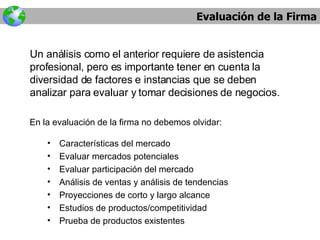 Evaluación de la Firma Un análisis como el anterior requiere de asistencia profesional, pero es importante tener en cuenta la diversidad de factores e instancias que se deben analizar para evaluar y tomar decisiones de negocios. Características del mercado Evaluar mercados potenciales Evaluar participación del mercado Análisis de ventas y análisis de tendencias Proyecciones de corto y largo alcance Estudios de productos/competitividad Prueba de productos existentes En la evaluación de la firma no debemos olvidar: 
