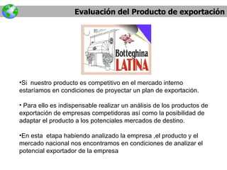 Evaluación del Producto de exportación Si  nuestro producto es competitivo en el mercado interno estaríamos en condiciones de proyectar un plan de exportación. Para ello es indispensable realizar un análisis de los productos de exportación de empresas competidoras así como la posibilidad de adaptar el producto a los potenciales mercados de destino. En esta  etapa habiendo analizado la empresa ,el producto y el  mercado nacional nos encontramos en condiciones de analizar el potencial exportador de la empresa 
