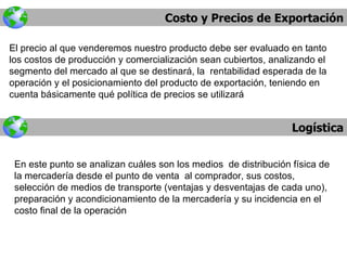 Costo y Precios de Exportación Logística El precio al que venderemos nuestro producto debe ser evaluado en tanto los costos de producción y comercialización sean cubiertos, analizando el segmento del mercado al que se destinará, la  rentabilidad esperada de la operación y el posicionamiento del producto de exportación, teniendo en cuenta básicamente qué política de precios se utilizará En este punto se analizan cuáles son los medios  de distribución física de la mercadería desde el punto de venta  al comprador, sus costos, selección de medios de transporte (ventajas y desventajas de cada uno), preparación y acondicionamiento de la mercadería y su incidencia en el costo final de la operación 