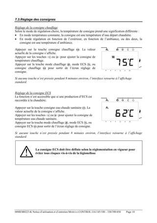 7.3.Réglage des consignes
Réglage de la consigne chauffage
Selon le mode de régulation choisi, la température de consigne prend une signification différente :
• En mode température constante, la consigne est une température d’eau départ chaudière.
• En mode régulation en fonction de l’extérieur, en fonction de l’ambiance, ou des deux, la
consigne est une température d’ambiance.
Appuyer sur la touche consigne chauffage
. La valeur
actuelle de la consigne s’affiche.
ou
pour ajuster la consigne de
Appuyer sur les touches
température chauffage.
Appuyer sur la touche mode chauffage , mode ECS , ou
consigne chauffage
pour sortir de l’écran réglage de
consigne.
Si aucune touche n’est pressée pendant 8 minutes environ, l’interface retourne à l’affichage
standard.

Réglage de la consigne ECS
La fonction n’est accessible que si une production d’ECS est
raccordée à la chaudière.
Appuyer sur la touche consigne eau chaude sanitaire . La
valeur actuelle de la consigne s’affiche.
ou
pour ajuster la consigne de
Appuyer sur les touches
température eau chaude sanitaire.
Appuyer sur la touche mode chauffage , mode ECS , ou
consigne ECS pour sortir de l’écran réglage de consigne.
Si aucune touche n’est pressée pendant 8 minutes environ, l’interface retourne à l’affichage
standard.

La consigne ECS doit être définie selon la réglementation en vigueur pour
éviter tous risques vis-à-vis de la légionellose.

00MEM0223-K Notice d’utilisation et d’entretien MODULO CONTROL 116/145/180 – 330/390/450

Page 10

 