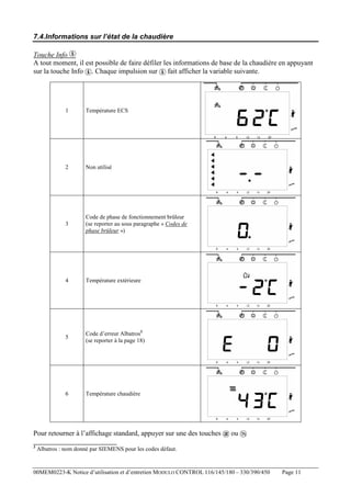 7.4.Informations sur l’état de la chaudière
Touche Info
A tout moment, il est possible de faire défiler les informations de base de la chaudière en appuyant
sur la touche Info . Chaque impulsion sur fait afficher la variable suivante.

1

Température ECS

2

Non utilisé

3

Code de phase de fonctionnement brûleur
(se reporter au sous paragraphe « Codes de
phase brûleur »)

4

Température extérieure

5

Code d’erreur Albatros3
(se reporter à la page 18)

6

Température chaudière

Pour retourner à l’affichage standard, appuyer sur une des touches
3

ou

Albatros : nom donné par SIEMENS pour les codes défaut.

00MEM0223-K Notice d’utilisation et d’entretien MODULO CONTROL 116/145/180 – 330/390/450

Page 11

 