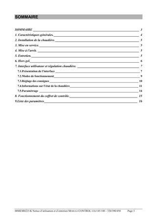 SOMMAIRE
SOMMAIRE ___________________________________________________________________ 3
1. Caractéristiques générales. ______________________________________________________ 4
2. Installation de la chaudière. _____________________________________________________ 5
3. Mise en service. _______________________________________________________________ 5
4. Mise à l’arrêt. ________________________________________________________________ 5
5. Entretien. ____________________________________________________________________ 5
6. Hors gel._____________________________________________________________________ 6
7. Interface utilisateur et régulation chaudière. _______________________________________ 7
7.1.Présentation de l’interface __________________________________________________________ 7
7.2.Modes de fonctionnement___________________________________________________________ 9
7.3.Réglage des consignes _____________________________________________________________ 10
7.4.Informations sur l’état de la chaudière_______________________________________________ 11
7.5.Paramétrage ____________________________________________________________________ 14

8. Fonctionnement du coffret de contrôle.___________________________________________ 15
9.Liste des paramètres___________________________________________________________ 16

00MEM0223-K Notice d’utilisation et d’entretien MODULO CONTROL 116/145/180 – 330/390/450

Page 3

 