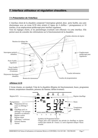 7. Interface utilisateur et régulation chaudière.
7.1.Présentation de l’interface
L’interface client de la chaudière comprend l’interrupteur général, deux porte fusible, une carte
électronique avec un écran LCD rétro éclairé (2 lignes de 4 chiffres + pictogrammes) et 10
touches, et un emplacement prédécoupé pour interface régulateur.
Tous les réglages clients, et les paramétrages éventuels sont effectués via cette interface. Elle
permet aussi de consulter des informations sur le fonctionnement de la chaudière.
Touches sélection de régime
Boutons de réglage des
consignes

Interrupteur général
chaudière

Emplacement
prédécoupé pour
régulateurs

Porte Fusible
régulation
Porte Fusible
transformateur
d’isolement
Touche information

Disjoncteur thermique
chaudière
Bouton de réarmement

Touches de programmation

Afficheur LCD
L’écran résume, en standard, l’état de la chaudière (Régime de fonctionnement, heure, programme
horaire, température chaudière, présence de flamme, défaut éventuel).

Régime ECS

Régime chauffage

Pictogrammes :
Préparation ECS en
cours ou affichage t°
ECS
Chauffage actif, ou
affichage t° de consigne
chaudière ou ambiance
Régime confort
Régime réduit
Affichage t° extérieure
Présence flamme
Alarme

Heure

Température
chaudière

Synthèse du Programme horaire :
Chaque petit carré représente une période de chauffage en régime
confort (par tranche de 1 heure). Le carré clignotant indique l’heure
actuelle.

00MEM0223-K Notice d’utilisation et d’entretien MODULO CONTROL 116/145/180 – 330/390/450

Page 7

 