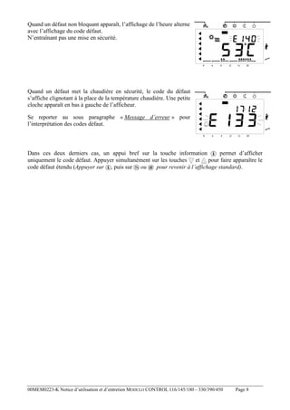 Quand un défaut non bloquant apparaît, l’affichage de l’heure alterne
avec l’affichage du code défaut.
N’entraînant pas une mise en sécurité.

Quand un défaut met la chaudière en sécurité, le code du défaut
s’affiche clignotant à la place de la température chaudière. Une petite
cloche apparaît en bas à gauche de l’afficheur.
Se reporter au sous paragraphe « Message d’erreur » pour
l’interprétation des codes défaut.

Dans ces deux derniers cas, un appui bref sur la touche information
permet d’afficher
uniquement le code défaut. Appuyer simultanément sur les touches et pour faire apparaître le
code défaut étendu (Appuyer sur , puis sur ou
pour revenir à l’affichage standard).

00MEM0223-K Notice d’utilisation et d’entretien MODULO CONTROL 116/145/180 – 330/390/450

Page 8

 