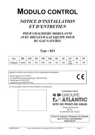 MODULO CONTROL
NOTICE D’INSTALLATION
ET D’ENTRETIEN
POUR CHAUDIERE MODULANTE
AVEC BRULEUR GAZ EQUIPE POUR
DU GAZ NATUREL
Type : B23
Pays

BE

CH

ES

FR

GB

IE

IT

LU

NL

PT

Catégorie

I2E(R)

I2H

I2H

I2Esi

I2H

I2H

I2H

I2E
(G20)

I2L

I2H

Appareil conforme aux directives de la communauté européenne :
- Basse tension (73/23/CEE)
- Compatibilité électromagnétique (89/336/CEE)
- Rendement (92/42/CEE)
- Appareil à gaz (2009/142/CE)
Le service après vente de votre chaudière est assuré par :
CONSTRUCTEUR

1, Route de Fleurville
BP 55
01190 PONT DE VAUX
Service d’Assistance Technique à la Clientèle
pour la France métropolitaine
0.825.396.634

00MEM0208-U

Notice d’installation et d’entretien MODULO CONTROL

Page 1

 