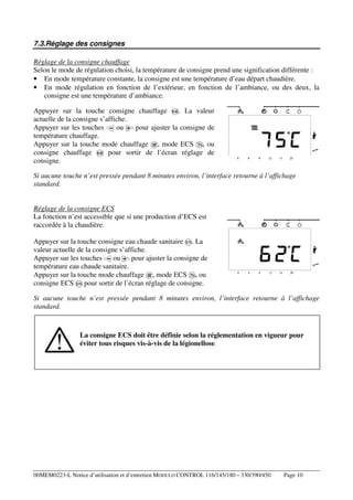 7.3.Réglage des consignes
Réglage de la consigne chauffage
Selon le mode de régulation choisi, la température de consigne prend une signification différente :
• En mode température constante, la consigne est une température d’eau départ chaudière.
• En mode régulation en fonction de l’extérieur, en fonction de l’ambiance, ou des deux, la
consigne est une température d’ambiance.
Appuyer sur la touche consigne chauffage
. La valeur
actuelle de la consigne s’affiche.
ou
pour ajuster la consigne de
Appuyer sur les touches
température chauffage.
Appuyer sur la touche mode chauffage , mode ECS , ou
consigne chauffage
pour sortir de l’écran réglage de
consigne.
Si aucune touche n’est pressée pendant 8 minutes environ, l’interface retourne à l’affichage
standard.

Réglage de la consigne ECS
La fonction n’est accessible que si une production d’ECS est
raccordée à la chaudière.
Appuyer sur la touche consigne eau chaude sanitaire . La
valeur actuelle de la consigne s’affiche.
Appuyer sur les touches
ou
pour ajuster la consigne de
température eau chaude sanitaire.
Appuyer sur la touche mode chauffage , mode ECS , ou
consigne ECS pour sortir de l’écran réglage de consigne.
Si aucune touche n’est pressée pendant 8 minutes environ, l’interface retourne à l’affichage
standard.

La consigne ECS doit être définie selon la réglementation en vigueur pour
éviter tous risques vis-à-vis de la légionellose.

00MEM0223-L Notice d’utilisation et d’entretien MODULO CONTROL 116/145/180 – 330/390/450

Page 10

 