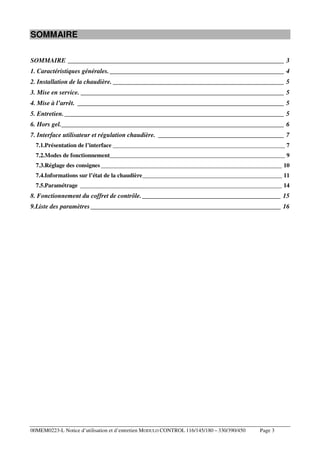 SOMMAIRE
SOMMAIRE ___________________________________________________________________ 3
1. Caractéristiques générales. ______________________________________________________ 4
2. Installation de la chaudière. _____________________________________________________ 5
3. Mise en service. _______________________________________________________________ 5
4. Mise à l’arrêt. ________________________________________________________________ 5
5. Entretien. ____________________________________________________________________ 5
6. Hors gel._____________________________________________________________________ 6
7. Interface utilisateur et régulation chaudière. _______________________________________ 7
7.1.Présentation de l’interface __________________________________________________________ 7
7.2.Modes de fonctionnement___________________________________________________________ 9
7.3.Réglage des consignes _____________________________________________________________ 10
7.4.Informations sur l’état de la chaudière _______________________________________________ 11
7.5.Paramétrage ____________________________________________________________________ 14

8. Fonctionnement du coffret de contrôle. ___________________________________________ 15
9.Liste des paramètres ___________________________________________________________ 16

00MEM0223-L Notice d’utilisation et d’entretien MODULO CONTROL 116/145/180 – 330/390/450

Page 3

 