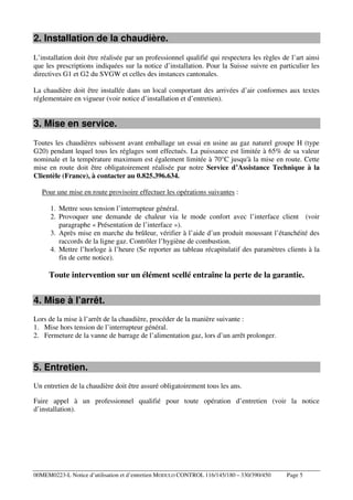 2. Installation de la chaudière.
L’installation doit être réalisée par un professionnel qualifié qui respectera les règles de l’art ainsi
que les prescriptions indiquées sur la notice d’installation. Pour la Suisse suivre en particulier les
directives G1 et G2 du SVGW et celles des instances cantonales.
La chaudière doit être installée dans un local comportant des arrivées d’air conformes aux textes
réglementaire en vigueur (voir notice d’installation et d’entretien).

3. Mise en service.
Toutes les chaudières subissent avant emballage un essai en usine au gaz naturel groupe H (type
G20) pendant lequel tous les réglages sont effectués. La puissance est limitée à 65% de sa valeur
nominale et la température maximum est également limitée à 70°C jusqu'à la mise en route. Cette
mise en route doit être obligatoirement réalisée par notre Service d’Assistance Technique à la
Clientèle (France), à contacter au 0.825.396.634.
Pour une mise en route provisoire effectuer les opérations suivantes :
1. Mettre sous tension l’interrupteur général.
2. Provoquer une demande de chaleur via le mode confort avec l’interface client (voir
paragraphe « Présentation de l’interface »).
3. Après mise en marche du brûleur, vérifier à l’aide d’un produit moussant l’étanchéité des
raccords de la ligne gaz. Contrôler l’hygiène de combustion.
4. Mettre l’horloge à l’heure (Se reporter au tableau récapitulatif des paramètres clients à la
fin de cette notice).

Toute intervention sur un élément scellé entraîne la perte de la garantie.

4. Mise à l’arrêt.
Lors de la mise à l’arrêt de la chaudière, procéder de la manière suivante :
1. Mise hors tension de l’interrupteur général.
2. Fermeture de la vanne de barrage de l’alimentation gaz, lors d’un arrêt prolonger.

5. Entretien.
Un entretien de la chaudière doit être assuré obligatoirement tous les ans.
Faire appel à un professionnel qualifié pour toute opération d’entretien (voir la notice
d’installation).

00MEM0223-L Notice d’utilisation et d’entretien MODULO CONTROL 116/145/180 – 330/390/450

Page 5

 