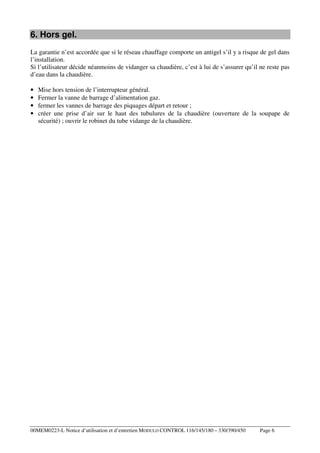 6. Hors gel.
La garantie n’est accordée que si le réseau chauffage comporte un antigel s’il y a risque de gel dans
l’installation.
Si l’utilisateur décide néanmoins de vidanger sa chaudière, c’est à lui de s’assurer qu’il ne reste pas
d’eau dans la chaudière.
•
•
•
•

Mise hors tension de l’interrupteur général.
Fermer la vanne de barrage d’alimentation gaz.
fermer les vannes de barrage des piquages départ et retour ;
créer une prise d’air sur le haut des tubulures de la chaudière (ouverture de la soupape de
sécurité) ; ouvrir le robinet du tube vidange de la chaudière.

00MEM0223-L Notice d’utilisation et d’entretien MODULO CONTROL 116/145/180 – 330/390/450

Page 6

 