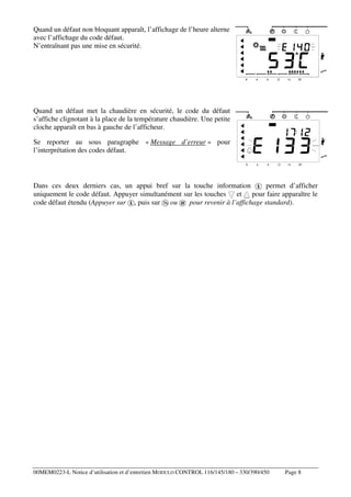 Quand un défaut non bloquant apparaît, l’affichage de l’heure alterne
avec l’affichage du code défaut.
N’entraînant pas une mise en sécurité.

Quand un défaut met la chaudière en sécurité, le code du défaut
s’affiche clignotant à la place de la température chaudière. Une petite
cloche apparaît en bas à gauche de l’afficheur.
Se reporter au sous paragraphe « Message d’erreur » pour
l’interprétation des codes défaut.

Dans ces deux derniers cas, un appui bref sur la touche information
permet d’afficher
uniquement le code défaut. Appuyer simultanément sur les touches et pour faire apparaître le
code défaut étendu (Appuyer sur , puis sur ou
pour revenir à l’affichage standard).

00MEM0223-L Notice d’utilisation et d’entretien MODULO CONTROL 116/145/180 – 330/390/450

Page 8

 