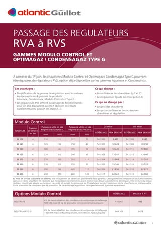PASSAGE DES REGULATEURS

RVA à RVS

GAMMES MODULO CONTROL ET
OPTIMAGAZ / CONDENSAGAZ TYPE G

À compter du 1er juin, les chaudières Modulo Control et Optimagaz / Condensagaz Type G pourront
être équipées de régulateurs RVS, option déjà disponible sur les gammes Azurinox et Condensinox.
Les avantages :

Ce qui change :

• Simplification de la gamme de régulation avec les mêmes


• Les références des chaudières (p.1 et 2)


équipements sur 4 gammes de produits :
Azurinox, Condensinox, Modulo Control et Type G

• Les régulateurs (guide de choix p.3 et 4)

Ce qui ne change pas :

• Les régulateurs RVS offrent davantage de fonctionnalités


pour un prix équivalent aux RVA (gestion de circuits
supplémentaires, gestion de brûleur…).

• Les prix des chaudières
• Les prix et références des accessoires


chaudières et régulation

Modulo Control
MODÈLES

Pression
de service
en bar

Puissance utile en kW
Régime d’eau 80/60 °C

Puissance utile en kW
Régime d’eau 40/30 °C

maxi

mini

maxi

mini

20 mbar

300 mbar

Référence Prix en e HT Référence Prix en e HT

M 116

4

116

31

127

35

541 300

9 407

541 308

9 687

M 145

4

145

38

158

42

541 301

10 443

541 309

10 750

M 180

4

180

46

195

52

541 302

12 445

541 311

12 800

M 220

6

220

85

240

95

541 303

13 242

541 313

13 540

M 270

6

270

105

293

117

541 304

15 064

541 314

15 393

M 330

6

330

83

350

92

541 305

19 146

541 316

19 533

M 390

6

390

98

420

112

541 306

21 856

541 318

22 273

M 450

6

450

110

480

120

541 317

24 361

541 319

24 780

La mise en service chaudière est offerte, elle vous permet de bénéficier pleinement de la garantie. Cette prestation comporte un seul déplacement
dans une même chaufferie et nécessite que l’installation soit terminée avant intervention (tous raccordements électriques, mise en eau du réseau
réalisée, circuit gaz adapté au brûleur, raccordé et purgé). La présence de l’installateur ou de l’exploitant de la chaufferie est indispensable.
Cette prestation ne comprend pas de prestation de paramétrage régulation, cette prestation est à prévoir séparément.

Options Modulo Control

RÉFÉRENCE

Prix en e HT

neutra-n

Kit de neutralisation des condensats sans pompe de relevage
500 kW maxi (8 kg de granules, connexions hydrauliques)

410 007

483

NEUTRAMATIC-G

Kit de neutralisation des condensats sans pompe de relevage
1 500 kW maxi (8 kg de granules, connexions hydrauliques)

406 350

1 471

1

 