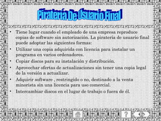 Tiene lugar cuando el empleado de una empresa reproduce copias de software sin autorización. La piratería de usuario final puede adoptar las siguientes formas: Utilizar una copia adquirida con licencia para instalar un programa en varios ordenadores. Copiar discos para su instalación y distribución. Aprovechar ofertas de actualizaciones sin tener una copia legal de la versión a actualizar. Adquirir software , restringido o no, destinado a la venta minorista sin una licencia para uso comercial. Intercambiar discos en el lugar de trabajo o fuera de él. Piratería De Usuario Final 