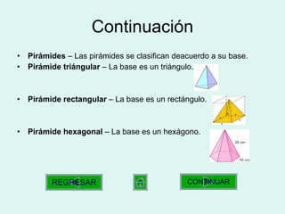 Continuación Pirámides  – Las pirámides se clasifican deacuerdo a su base. Pirámide triángular  – La base es un triángulo. Pirámide rectangular  – La base es un rectángulo. Pirámide hexagonal  – La base es un hexágono. CONTINUAR REGRESAR 