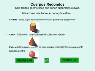Cuerpos Redondos Son sólidos geométricos que tienen superficies curvas, tales como: el cilindro, el cono y la esfera.   Cilindro  - Sólido cuyas bases son dos círculos paralelos y congruentes .  Cono  -  Sólido con una sola base circular y un vértice.  Esfera  - Sólido cuyos puntos se encuentran equidistantes de otro punto llamado centro.   CONTINUAR REGRESAR 