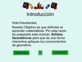 Introducción Hola Estudiantes: Nuestro Objetivo es que disfrutes el aprender matemáticas. Por esta razón he preparado este módulo:  Sólidos Geométricos  para que de una forma interactiva apliques los conocimientos de geometría. CONTINUAR REGRESAR 