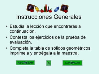 Instrucciones Generales Estudia la lección que encontrarás a continuación. Contesta los ejercicios de la prueba de evaluación. Completa la tabla de sólidos geométricos, imprímela y entrégala a la maestra. CONTINUAR REGRESAR 