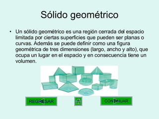 Sólido geométrico Un sólido geométrico es una región cerrada del espacio limitada por ciertas superficies que pueden ser planas o curvas. Además se puede definir como una figura geométrica de tres dimensiones (largo, ancho y alto), que ocupa un lugar en el espacio y en consecuencia tiene un volumen.  CONTINUAR REGRESAR 
