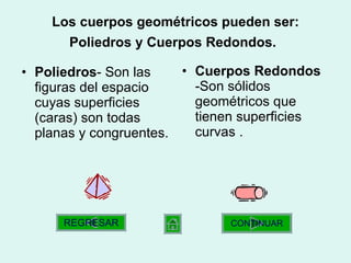 Los cuerpos geométricos pueden ser: Poliedros y Cuerpos Redondos.   Poliedros -  Son las figuras del espacio cuyas superficies (caras) son todas planas y congruentes.  Cuerpos Redondos  - Son sólidos geométricos que tienen superficies curvas  . CONTINUAR REGRESAR 