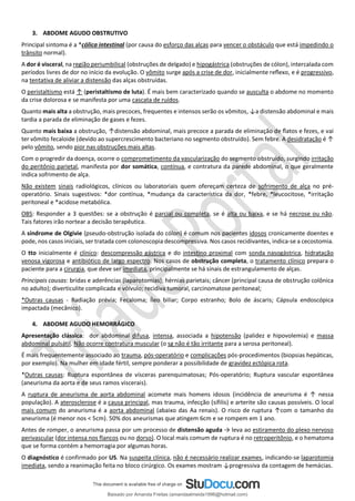 3. ABDOME AGUDO OBSTRUTIVO
Principal sintoma é a *cólica intestinal (por causa do esforço das alças para vencer o obstáculo que está impedindo o
trânsito normal).
A dor é visceral, na região periumbilical (obstruções de delgado) e hipogástrica (obstruções de cólon), intercalada com
períodos livres de dor no início da evolução. O vômito surge após a crise de dor, inicialmente reﬂexo, e é progressivo,
na tentativa de aliviar a distensão das alças obstruídas.
O peristaltismo está ↑ (peristaltismo de luta). É mais bem caracterizado quando se ausculta o abdome no momento
da crise dolorosa e se manifesta por uma cascata de ruídos.
Quanto mais alta a obstrução, mais precoces, frequentes e intensos serão os vômitos, ↓a distensão abdominal e mais
tardia a parada de eliminação de gases e fezes.
Quanto mais baixa a obstrução, ↑distensão abdominal, mais precoce a parada de eliminação de ﬂatos e fezes, e vai
ter vômito fecaloide (devido ao supercrescimento bacteriano no segmento obstruído). Sem febre. A desidratação é ↑
pelo vômito, sendo pior nas obstruções mais altas.
Com o progredir da doença, ocorre o comprometimento da vascularização do segmento obstruído, surgindo irritação
do peritônio parietal, manifesta por dor somática, contínua, e contratura da parede abdominal, o que geralmente
indica sofrimento de alça.
Não existem sinais radiológicos, clínicos ou laboratoriais quem ofereçam certeza de sofrimento de alça no pré-
operatório. Sinais sugestivos: *dor contínua, *mudança da característica da dor, *febre, *leucocitose, *irritação
peritoneal e *acidose metabólica.
OBS: Responder a 3 questões: se a obstrução é parcial ou completa, se é alta ou baixa, e se há necrose ou não.
Tais fatores irão nortear a decisão terapêutica.
A síndrome de Olgivie (pseudo-obstrução isolada do cólon) é comum nos pacientes idosos cronicamente doentes e
pode, nos casos iniciais, ser tratada com colonoscopia descompressiva. Nos casos recidivantes, indica-se a cecostomia.
O tto inicialmente é clínico: descompressão gástrica e do intestino proximal com sonda nasogástrica, hidratação
venosa vigorosa e antibiótico de largo espectro. Nos casos de obstrução completa, o tratamento clínico prepara o
paciente para a cirurgia, que deve ser imediata, principalmente se há sinais de estrangulamento de alças.
Principais causas: bridas e aderências (laparotomias); hérnias parietais; câncer (principal causa de obstrução colônica
no adulto); diverticulite complicada e vólvulo; recidiva tumoral, carcinomatose peritoneal;
*Outras causas - Radiação prévia; Fecaloma; Íleo biliar; Corpo estranho; Bolo de áscaris; Cápsula endoscópica
impactada (mecânico).
4. ABDOME AGUDO HEMORRÁGICO
Apresentação clássica: dor abdominal difusa, intensa, associada a hipotensão (palidez e hipovolemia) e massa
abdominal pulsátil. Não ocorre contratura muscular (o sg não é tão irritante para a serosa peritoneal).
É mais frequentemente associado ao trauma, pós-operatório e complicações pós-procedimentos (biopsias hepáticas,
por exemplo). Na mulher em idade fértil, sempre ponderar a possibilidade de gravidez ectópica rota.
*Outras causas: Ruptura espontânea de vísceras parenquimatosas; Pós-operatório; Ruptura vascular espontânea
(aneurisma da aorta e de seus ramos viscerais).
A ruptura de aneurisma de aorta abdominal acomete mais homens idosos (incidência de aneurisma é ↑ nessa
população). A aterosclerose é a causa principal, mas trauma, infecção (sífilis) e arterite são causas possíveis. O local
mais comum do aneurisma é a aorta abdominal (abaixo das Aa renais). O risco de ruptura ↑com o tamanho do
aneurisma (é menor nos < 5cm). 50% dos aneurismas que atingem 6cm e se rompem em 1 ano.
Antes de romper, o aneurisma passa por um processo de distensão aguda → leva ao estiramento do plexo nervoso
perivascular (dor intensa nos flancos ou no dorso). O local mais comum de ruptura é no retroperitônio, e o hematoma
que se forma contém a hemorragia por algumas horas.
O diagnóstico é confirmado por US. Na suspeita clínica, não é necessário realizar exames, indicando-se laparotomia
imediata, sendo a reanimação feita no bloco cirúrgico. Os exames mostram ↓progressiva da contagem de hemácias.
Baixado por Amanda Freitas (amandaalmeida1996@hotmail.com)
lOMoARcPSD|5059377
 