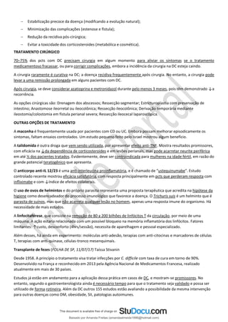 − Estabilização precoce da doença (modifcando a evolução natural);
− Minimização das complicações (estenose e fístula);
− Redução da recidiva pós-cirúrgica;
− Evitar a toxicidade dos corticosteroides (metabólica e cosmética).
TRATAMENTO CIRÚRGICO
70–75% dos pcts com DC precisam cirurgia em algum momento para aliviar os sintomas se o tratamento
medicamentoso fracassar, ou para corrigir complicações, embora a incidência da cirurgia na DC esteja caindo.
A cirurgia raramente é curativa na DC; a doença recidiva frequentemente após cirurgia. No entanto, a cirurgia pode
levar a uma remissão prolongada em alguns pacientes com DC.
Após cirurgia, se deve considerar azatioprina e metronidazol durante pelo menos 3 meses, pois têm demonstrado ↓a
recorrência.
As opções cirúrgicas são: Drenagem dos abscessos; Ressecção segmentar; Estricturoplastia com preservação de
intestino; Anastomose ileorretal ou ileocolônica; Ressecção ileocolônica; Derivação temporária mediante
ileostomia/colostomia em fístula perianal severa; Ressecção ileocecal laparoscópica.
OUTRAS OPÇÕES DE TRATAMENTO
A maconha é frequentemente usada por pacientes com CD ou UC. Embora possam melhorar episodicamente os
sintomas, faltam ensaios controlados. Um estudo pequeno feito pelo Israel mostrou algum benefício.
A talidomida é outra droga que vem sendo utilizada, por apresentar efeito anti-TNF. Mostra resultados promissores,
com eficácia na ↓da dependência de corticosteroides e em lesões perianais, mas pode acarretar neurite periférica
em até ⅓ dos pacientes tratados. Evidentemente, deve ser contraindicada para mulheres na idade fértil, em razão do
grande potencial teratogênico que apresenta.
O anticorpo anti-IL 12/23 é uma anti-interleucina proinﬂamatória, e é chamado de “ustequinumabe”. Estudo
controlado recente mostrou eficácia satisfatória, com resposta principalmente em pcts que perderam resposta com
inﬂiximabe e com ↓índice de efeitos colaterais.
O uso de ovos de helmintos e do próprio parasita representa uma proposta terapêutica que acredita na hipótese da
higiene como desencadeador do processo imunológico que favorece a doença. O Trichuris suis é um helminto que é
parasita de suínos, mas que não acarreta qualquer lesão no homem, apenas uma resposta imune do organismo. Há
necessidade de mais estudos.
A linfocitaférese, que consiste na remoção de 80 a 200 bilhões de linfócitos T da circulação, por meio de uma
máquina. A ação estaria relacionada com um possível bloqueio na memória inﬂamatória dos linfócitos. Fatores
limitantes: ↑custo, desconforto (4hrs/sessão), necessita de aparelhagem e pessoal especializado.
Além desses, há ainda em experimento: moléculas anti-adesão, terapias com anti-citocinas e marcadores de células
T, terapias com anti-quinase, células-tronco mesenquimais.
Transplante de fezes (FOLHA DE SP, 11/07/17) Taíssa Stivanin
Desde 1958. A princípio o tratamento visa tratar infecções por C. difficile com taxa de cura em torno de 90%.
Desenvolvido na França e reconhecido em 2013 pela Agência Nacional de Medicamentos Francesa, realizado
atualmente em mais de 30 países.
Estudos já estão em andamento para a aplicação dessa prática em casos de DC, e mostram-se promissores. No
entanto, segundo o gastroenterologista ainda é necessário tempo para que o tratamento seja validado e possa ser
utilizado de forma rotineira. Além da DC outros 155 estudos estão avaliando a possibilidade da mesma intervenção
para outras doenças como DM, obesidade, SII, patologias autoimunes.
Baixado por Amanda Freitas (amandaalmeida1996@hotmail.com)
lOMoARcPSD|5059377
 