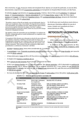 Até o momento, no país, há poucos relatos de transplante fecal. Apenas um estudo foi publicado, no ano de 2015,
descrevendo a experiência de 12 pacientes submetidos ao transplante no Hospital Albert Einstein, em São Paulo.
O indivíduo doador é geralmente um membro da família. Critérios: não ter feito uso de antibiótico nos últimos 6
meses, ser imunocompetente, e não ter antecedente de uso de drogas ilícitas, tumor ou DII. São feitos alguns
exames para triagem: sorologia para hepatites A, B e C, HIV, protoparasitológico de fezes, pesquisa de Clostridium
difficile nas fezes, além de cultura fecal.
Ex: Pct 82 anos com insuficiência renal crônica e
diarreia por Clostridium difficile há mais de 4
meses, tratado com transplante de fezes –
cessou diarreia em 24hs.
RETOCOLITE ULCERATIVA
EPIDEMIOLOGIA (Harrison)
− A RCU (assim como a DC) tem incidência ↑ na
Europa, no Reino Unido e na América do Norte.
− A incidência de DII, especialmente de RCU,
está ↑no Japão, Coréia do Sul, Cingapura, norte
da Índia e América Latina, áreas antes consideradas de ↓incidência.
− A mortalidade é mais ↑durante os primeiros anos da doença e nos com a doença de longa duração, por causa do
risco de câncer colônico.
− A faixa etária para o início da RCU e DC fica entre os 15 e 30 anos. Um segundo pico ocorre entre os 60 e 80 anos.
− A relação entre homens e mulheres de 1:1.
− Mais comum em não fumantes ou em pessoas que pararam de fumar.
− A DII é uma doença familiar em 5 a 10% dos pacientes. Nos demais pacientes, a DII é observada na ausência de
história familiar (isto é, doença esporádica). Se um paciente apresenta DII, o risco vitalício de um parente de
primeiro grau ser afetado é de cerca de 10%. Se ambos os pais apresentam DII, cada filho terá uma probabilidade
de 36% de ser afetado.
− Os riscos de desenvolver RCU são > em parentes de 1º grau de pctes judeus versus não judeus: 4,5% versus 1,6%.
Baixado por Amanda Freitas (amandaalmeida1996@hotmail.com)
lOMoARcPSD|5059377
 