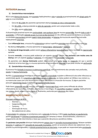PATOLOGIA (Harrison)
1) Características macroscópicas
RCU é uma doença da mucosa, que acomete habitualmente o reto e estende-se proximalmente até atingir parte do
colo ou a sua totalidade.
− Cerca de 40 a 50% dos pacientes apresentam doença limitada ao reto e retossigmoide;
− Em 30 a 40%, a doença estende-se além do sigmoide, porém sem comprometer todo o colo;
− Em 20%, ocorre colite total.
A disseminação proximal ocorre em continuidade, sem qualquer área de mucosa preservada. Quando todo o colo é
acometido, a inflamação estende-se por 2 a 3 cm no íleo terminal em 10 a 20% dos pacientes. Embora as variações
na atividade macroscópica possam sugerir áreas preservadas, as biópsias da mucosa de aspecto normal estão
habitualmente anormais.
− Com inflamação leve, a mucosa fica eritematosa e possui superfície granulosa que se assemelha a uma lixa.
− Na doença mais grave, a mucosa apresenta-se hemorrágica, edemaciada e ulcerada.
− Na doença de longa duração, podem existir pólipos inflamatórios (pseudopólipos) como resultado da regeneração
epitelial.
− Durante remissão, a mucosa pode evidenciar um aspecto normal - porém, nos pacientes com muitos anos de
doença, tem um aspecto atrófico e indistinto, e o colo inteiro fica estreitado e encurtado.
− Os pacientes com doença fulminante podem desenvolver uma colite tóxica ou megacolo em que a parede
intestinal se torna mais fina, e a mucosa apresenta-se extremamente ulcerada, o que pode resultar em perfuração.
2) Características microscópicas
O processo fica limitado à mucosa e à submucosa superficial, sem acometimento das camadas mais profundas,
exceto na doença fulminante.
Na RCU, 2 características histológicas principais sugerem cronicidade e ajudam a diferenciá-la da colite infecciosa ou
autolimitada aguda: 1) a arquitetura das criptas no colo é distorcida; as criptas podem ser bífidas e seu número ↓,
na maioria das vezes com uma lacuna entre as bases das criptas e a muscular da mucosa. 2) alguns pacientes
possuem plasmócitos basais e múltiplos agregados linfoides basais.
Pode haver congestão vascular mucosa, com edema e hemorragia focal, assim como infiltrado de células
inflamatórias de neutrófilos, linfócitos, plasmócitos e macrófagos. Os neutrófilos invadem o epitélio, habitualmente
nas criptas, dando origem a uma criptite e, finalmente, evoluindo para abscessos das criptas.
MANIFESTAÇÃO CLÍNICA
Principais sintomas de RCU:
− Diarreia;
− Sangramento retal;
− Tenesmo;
− Eliminação de muco;
− Dor abdominal em cólica.
A intensidade dos sintomas se correlaciona com a extensão da doença. A RCU pode manifestar-se agudamente,
porém geralmente os sintomas já estiveram presentes por semanas a meses. Ocasionalmente, a diarreia e o
sangramento são tão intermitentes e leves que o paciente não procura assistência médica.
Os pacientes com proctite eliminam habitualmente sangue vivo ou secreção mucossanguinolenta. Relatam também
tenesmo ou urgência com sensação de evacuação incompleta, porém só raramente referem dor abdominal. Com a
proctite ou proctossigmoidite, o trânsito proximal torna-se mais lento, o que pode ser responsável pela constipação
Baixado por Amanda Freitas (amandaalmeida1996@hotmail.com)
lOMoARcPSD|5059377
 