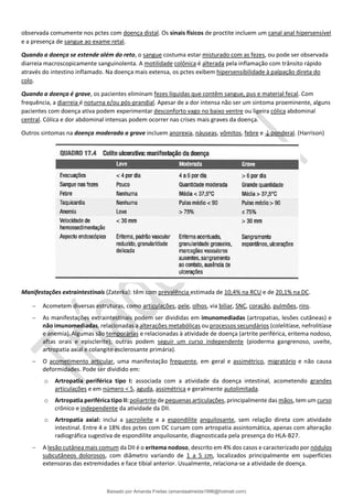 observada comumente nos pctes com doença distal. Os sinais físicos de proctite incluem um canal anal hipersensível
e a presença de sangue ao exame retal.
Quando a doença se estende além do reto, o sangue costuma estar misturado com as fezes, ou pode ser observada
diarreia macroscopicamente sanguinolenta. A motilidade colônica é alterada pela inflamação com trânsito rápido
através do intestino inflamado. Na doença mais extensa, os pctes exibem hipersensibilidade à palpação direta do
colo.
Quando a doença é grave, os pacientes eliminam fezes líquidas que contêm sangue, pus e material fecal. Com
frequência, a diarreia é noturna e/ou pós-prandial. Apesar de a dor intensa não ser um sintoma proeminente, alguns
pacientes com doença ativa podem experimentar desconforto vago no baixo ventre ou ligeira cólica abdominal
central. Cólica e dor abdominal intensas podem ocorrer nas crises mais graves da doença.
Outros sintomas na doença moderada a grave incluem anorexia, náuseas, vômitos, febre e ↓ponderal. (Harrison)
Manifestações extraintestinais (Zaterka): têm com prevalência estimada de 10,4% na RCU e de 20,1% na DC.
− Acometem diversas estruturas, como articulações, pele, olhos, via biliar, SNC, coração, pulmões, rins.
− As manifestações extraintestinais podem ser divididas em imunomediadas (artropatias, lesões cutâneas) e
não imunomediadas, relacionadas a alterações metabólicas ou processos secundários (colelitíase, nefrolitíase
e anemia).Algumas são temporárias e relacionadas à atividade de doença (artrite periférica, eritema nodoso,
aftas orais e episclerite); outras podem seguir um curso independente (pioderma gangrenoso, uveíte,
artropatia axial e colangite esclerosante primária).
− O acometimento articular, uma manifestação frequente, em geral e assimétrico, migratório e não causa
deformidades. Pode ser dividido em:
o Artropatia periférica tipo I: associada com a atividade da doença intestinal, acometendo grandes
articulações e em número < 5, aguda, assimétrica e geralmente autolimitada.
o Artropatia periférica tipo II: poliartrite de pequenas articulações, principalmente das mãos, tem um curso
crônico e independente da atividade da DII.
o Artropatia axial: inclui a sacroileíte e a espondilite anquilosante, sem relação direta com atividade
intestinal. Entre 4 e 18% dos pctes com DC cursam com artropatia assintomática, apenas com alteração
radiográfica sugestiva de espondilite anquilosante, diagnosticada pela presença do HLA-B27.
− A lesão cutânea mais comum da DII é o eritema nodoso, descrito em 4% dos casos e caracterizado por nódulos
subcutâneos dolorosos, com diâmetro variando de 1 a 5 cm, localizados principalmente em superfícies
extensoras das extremidades e face tibial anterior. Usualmente, relaciona-se a atividade de doença.
Baixado por Amanda Freitas (amandaalmeida1996@hotmail.com)
lOMoARcPSD|5059377
 