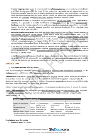− O pioderma gangrenoso, apesar de ser encontrado em 0,75% dos pacientes, tem importante correlação com
a atividade de doença em 50% dos casos. A lesão geralmente e precedida por um trauma local, em um
fenômeno chamado “patergia”; tem localização preferencial em região pré-tibial ou próxima a estomas, mas
pode ocorrer em qualquer local do corpo. A lesão inicial é sob a forma de pústula eritematosa, única ou
múltiplas, que coalescem para formar uma úlcera profunda com fundo necrótico e estéril.
− Manifestações oculares: se manifestam em aproximadamente 6% dos casos de DII, como a episclerite e a
esclerite, de ↓gravidade. Já a uveíte manifesta-se com hiperemia ocular, dor ocular, lacrimejamento e
fotofobia e, se não tratada adequadamente, pode causar perda irreversível da visão. Outras complicações
oculares descritas são a cegueira noturna, secundária a má absorção de vitamina A, e a catarata precoce,
associada ao uso de corticosteroides.
− Colangite esclerosante primária (CEP) pode preceder a doença intestinal em vários anos e afeta cerca de 10%
dos pacientes com RCU e 4% dos com DC. Apesar de não existir um tratamento efetivo para a CEP, seu
diagnóstico tem implicações importantes, pois está associado a ↑risco de colangiocarcinoma e de câncer
colorretal. A colangiorressonância é o exame de escolha, mas se o exame for normal, a biópsia hepática está
indicada para complementar a investigação. OBS: A CEP é uma hepatopatia colestática crônica, autoimune,
caracterizada por inflamação e fibrose de ductos biliares intra e extra-hepáticos.
− A má absorção intestinal, resultante da ressecção intestinal ou de doença de delgado extensa, resulta em
↑quantidade de ácidos graxos livres na luz intestinal, impedindo a ligação do cálcio com o oxalato. A formação
de oxalato de cálcio é ↓, e há uma ↑absorção colônica de oxalato, com consequente hiperoxalúria e maior
formação de cálculos renais.
− A trombose venosa profunda, considerada por alguns autores como parte das manifestações extraintestinais,
atinge 127-314/100.000 pctes com DII por ano, ao passo que o tromboembolismo pulmonar ocorre em 105-
110/100.000 pacientes por ano, aumentando em 2 a 3x o risco de trombose em relação à população em geral.
DIAGNÓSTICO
1) ANAMNESE E EXAME FÍSICO (Zaterka)
Deve incluir informações detalhadas sobre o início dos sintomas, viagens recentes, intolerâncias alimentares, uso de
medicações como antibióticos e AINEs, tabagismo e história familiar.
O exame físico deve avaliar o estado geral, peso e coloração de mucosas, pois são comuns alterações relacionadas à
desnutrição e anemia. Nos casos graves, sinais de resposta inflamatória sistêmica podem ser evidenciados. No
abdome, e importante observar a presença de cicatrizes cirúrgicas, dor a palpação, geralmente sem sinal de irritação
peritoneal, exceto na presença de complicações e distensão.
Existem vários critérios e escores utilizados p/ avaliar a intensidade da doença no momento de tomada da conduta.
Escore Completo de Mayo: leva em consideração a frequência de evacuações e o sangramento via retal, associado
aos achados endoscópicos. Apesar da avaliação subjetiva, cada critério é padronizado com uma pontuação
predefinida de 0 a 3.
Resultado da soma dos pontos:
• Remissão clínica: ≤ 2 pontos
Baixado por Amanda Freitas (amandaalmeida1996@hotmail.com)
lOMoARcPSD|5059377
 