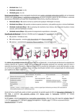 • Atividade leve: 3 a 5;
• Atividade moderada: 6 a 10;
• Atividade grave: 11 a 12.
Escore parcial de Mayo: muito empregado atualmente para avaliar a atividade endoscópica da RCU, por ser bastante
simples e por utilizar apenas os parâmetros endoscópicos do escore completo, apesar de não considerar a extensão
do processo inflamatório, principal fator de gravidade. Desta forma, classifica a doença em:
• Remissão (Mayo = 0): exame normal ou ausência de qualquer inflamação na mucosa.
• Atividade leve (Mayo = 1): quando se observa apenas enantema, ↓do padrão vascular e mínima friabilidade.
• Atividade moderada (Mayo = 2): na presença de enantema mais intenso, não é possível visualizar a trama
vascular, além de fiabilidade e erosões.
• Atividade severa (Mayo = 3): quando há sangramento espontâneo e ulcerações.
Classificação de Montreal: a doença e dividida quanto à extensão (E) e gravidade (S, de severity).
• E1: proctite – limitada ao reto.
• E2: colite esquerda – envolve colón descendente até a flexura esplênica.
• E3: extensa – acometimento proximal a flexura esplênica, incluindo a pancolite.
Os critérios de gravidade incluem S0 a S3, como descrito na Tabela 66.1. A classificação de Montreal foi adaptada dos
critérios clássicos de Truelove e Witts, com a vantagem de contemplar pacientes em remissão, alem de incluir a
extensão do processo inflamatório, importante parâmetro na escolha da medicação e via de administração, ou seja,
se na forma de supositórios, enemas ou via oral. Essa classificação também inclui a programação de colonoscopias
para vigilância do câncer colorretal.
Ainda de forma simplificada, pode-se dividir a gravidade do episódio agudo de RCU em leve, grave e fulminante. Na
RCU leve, o paciente não preenche critérios para doença grave ou fulminante, podendo ser tratado
ambulatorialmente.
Na RCU grave, o doente apresenta 6 ou + evacuações sanguinolentas, além de 1 ou + dos seguintes achados: febre (T
> 37,5°C), taquicardia (FC > 100 bpm), anemia (hemoglobina < 10 g/dL), VHS ↑ (> 30 mm na primeira hora) e
hipoalbuminemia (< 3,5 g/dL).
Baixado por Amanda Freitas (amandaalmeida1996@hotmail.com)
lOMoARcPSD|5059377
 
