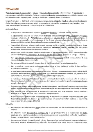 TRATAMENTO
O objetivo principal do tratamento é a indução e a manutenção da remissão. A documentação de cicatrização da
mucosa requer avaliação endoscópica. Portanto, ressaltam-se 2 pontos importantes a serem cuidados: o que é uma
mucosa cicatrizada? Quando realizar a avaliação endoscópica para checar essa cicatrização?
Em geral, considera-se cicatrizada uma mucosa que se enquadra nas categorias 0 ou 1 do subescore endoscópico da
Clínica Mayo. Pacientes que conseguem atingir a cicatrização da mucosa têm uma evolução mais favorável, com
↓necessidade de corticosteroides, ↓hospitalizações e ↓colectomias.
Aminossalicilatos
− A terapia mais comum na colite ulcerativa branda e/ou moderada é feita com aminossalicilatos.
− A sulfasalazina é composta por uma molécula de ácido 5-aminossalicílico (5-ASA) associada por uma ligação
de diazo à sulfapiridina. O 5-ASA é liberado no cólon quando redutases de azo bacterianas clivam a ligação de
diazo; entre as suas ações envolvem bloqueio da vias de ciclo-oxigenase e lipo-oxigenase do metabolismo do
ácido araquidônico e dispersão de radicais livres na mucosa colônica.
− Sua utilidade é limitada pela toxicidade, grande parte da qual é atribuída à porção sulfapiridina da droga.
Foram desenvolvidos novos medicamentos 5-ASA como mesalamina (Asacol®, Pentasa®) que não contêm
sulfapiridina, minimizando assim os efeitos colaterais.
− Os salicilatos podem ser usados em doses mais elevadas no tratamento da doença ativa e também podem ter
um importante papel na manutenção da remissão com doses mais baixas. (Tratado de Cirurgia – Sabston)
− Para a proctite em atividade leve a moderada, supositórios de mesalazina (ácido 5-aminossalicílico – 5-ASA),
na dose de 1 g/dia, é a recomendação.
− Na retossigmoidite, enemas de 5-ASA, em dose de 1 g/dia ou mais, é a terapêutica de escolha.
− Para a colite leve a moderada de qualquer extensão proximal ao reto, 5-ASA oral, na dose de 2 a 4,8 g/dia, é
o tratamento de escolha.
− A eficácia da sulfassalazina é comparável à da mesalazina, porém, a primeira apresenta maior taxa de efeitos
colaterais. A frequência de eventos adversos com o uso de mesalazina fica em torno de 15%, sendo os mais
comuns náusea, flatulência, diarreia, cefaleia, rash cutâneo e plaquetopenia.
− A avaliação da eficácia da utilização de 5-ASA deve ser realizada dentro de 4 a 8 semanas, a fim de verificar se
há necessidade de introduzir outra terapia no caso de resposta inadequada. Em geral, os sintomas melhoram
entre 2 e 4 semanas.
− Nos pctes que atingem resposta adequada, a terapêutica deve ser mantida indefinidamente, na mesma dose
ou com pelo menos 2 g/dia de mesalazina, enquanto as avaliações periódicas mostrarem remissão da doença.
− Nos pacientes que não respondem à terapia com 5-ASA oral, não é recomendado mudar para outra
formulação de 5-ASA, mas, sim, a troca para outra classe terapêutica.
− Não há diferenças significativas em eficácia e segurança da mesalazina utilizada em dose única versus dosagem
fracionada a cada 12 horas. Sabendo que a administração em dose única melhora a adesão ao tratamento,
esta deve ser a recomendação. (Zaterka)
Esteroides
− Eficazes no tto da colite ulcerativa ativa e podem ser administrados por VO, intravenosa ou tópica através de
enemas.
− Os esteroides atuam bloqueando a fosfolipase A2 e ↓as prostaglandinas e os leucotrienos. Os efeitos
colaterais como hipertensão, diabetes melito, osteoporose e maior suscetibilidade a infecção, inviabilizam a
terapia a longo prazo com esses medicamentos.
− Os enemas de hidrocortisona utilizados 2 a 3x por dia em geral são muito eficazes no tratamento da doença
limitada ao reto e ao lado esquerdo do cólon; eles têm o benefício de menor absorção e, portanto, menos
Baixado por Amanda Freitas (amandaalmeida1996@hotmail.com)
lOMoARcPSD|5059377
 