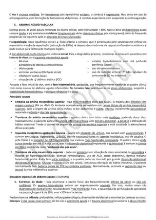 O tto é cirurgia imediata. Em hematomas pós-operatórios estáveis, a conduta é expectante. Nos pctes em uso de
anticoagulantes, com formação de hematomas abdominais → conduta expectante, com suspensão da anticoagulação.
5. ABDOME AGUDO VASCULAR
Doença grave, às vezes pouco lembrada no exame clínico, com mortalidade ≈ 80%. Isso se deve ao diagnóstico quase
sempre tardio, e pq acomete mais idosos (já apresentam várias doenças crônicas, por si sós graves), além da frequente
progressão da isquemia após as cirurgias de revascularização.
Fisiopatologia: lesão isquêmica inicial (↓ fluxo arterial e venoso), que é perpetuada pelo vasoespasmo reflexo no
mesentério + lesão de reperfusão (pela ação de EROs) → desencadeia síndrome da resposta inflamatória sistêmica e
pode evoluir para falência de múltiplos órgãos.
A dor abdominal muito intensa é o sintoma inicial. Para o diagnóstico precoce, considerar os sinais em pacientes com
fatores de risco para isquemia mesentérica aguda:
− 60 anos
− portadores de doença aterosclerótica
− IAM recente
− arritmias cardíacas (fibrilação atrial)
− infarto em outros locais
− situações de ↓ débito cardíaco (ICC)
− estados hiperdinâmicos com má perfusão
periférica (sepse)
− uso de vasoconstritores
− uso de nutrição enteral (↑ não regulável do
consumo de O2 no intestino).
Passada a fase inicial de dor, vem a fase intermediária: peritonite, que frequentemente confunde o quadro clínico
com outas causas de abdome agudo infamatório. Na terceira fase, acentuam-se os sinais abdominais, surgindo a
instabilidade hemodinâmica, o choque refratário e o óbito.
Principais causas
▪ Embolia da artéria mesentérica superior - tipo mais frequente (50% dos casos). A maioria dos êmbolos tem
origem cardíaca (FA ou IAM). Os êmbolos normalmente se instalam nos ramos distais da artéria mesentérica
superior, após a origem da artéria cólica média. A dor abdominal é súbita, intensa, inicialmente periumbilical,
associada a vômito e diarreia sanguinolenta.
▪ Trombose da artéria mesentérica superior - quadro clínico tem início mais insidioso, podendo durar dias.
Habitualmente, o paciente apresenta angina intestinal crônica, com dor pós-alimentar, ↓de peso e alteração do
hábito intestinal. Tende a ocorrer na origem da artéria mesentérica superior e está associada à aterosclerose
difusa avançada.
▪ Isquemia mesentérica aguda não oclusiva - ocorre em situações de ↓fluxo, que cursam com vasoconstrição. É
comum em choque, hipovolemia, ↓do DC, uso de vasoconstritores ou agentes inotrópicos, uso de cocaína. O
pcte típico é o portador de ICC hospitalizado que evoluiu com hipotensão prolongada. O quadro clínico pode
cursar sem dor em até 25% dos casos, mas há distensão abdominal importante e sg intestinal. É comum a cianose
periférica conhecida como "síndrome dos pés azuis".
▪ Trombose da veia mesentérica superior - pode ser primária (sem situação de risco associada) ou secundária a
estados de hipercoagulabilidade, doenças hematológicas, uso de ACO, sepse abdominal, doença maligna,
hipertensão portal. A dor tem início insidioso, e o quadro pode ser marcado por grande distensão abdominal,
desidratação precoce, náuseas e vômito (50% dos casos), com pouca alteração do hábito intestinal. O paciente
normalmente tem história prévia de TVP ou embolia pulmonar. Normalmente, acomete o segmento ileal ou
jejunal da veia mesentérica superior.
Situações especiais de abdome agudo (FELDMAN)
1. Extremos de idade – boa anamnese e exame físico são frequentemente difíceis de obter ou não são
confiáveis. Os exames laboratoriais podem ser enganosamente normais. Por isso, muitas vezes são
diagnosticados tardiamente, resultando em ↑da morbidade. P.ex., a taxa média de perfuração de apendicite
na população geral é de 10%, mas > 50% em lactentes.
Predominam na infância: pielonefrite, refluxo gastresofágico, diverticulite de Meckel e enterites bacterianas ou virais.
Crianças: 2 das causas mais comuns de dor são a apendicite aguda e o trauma abdominal secundário a abuso infantil;
Baixado por Amanda Freitas (amandaalmeida1996@hotmail.com)
lOMoARcPSD|5059377
 