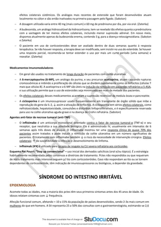 efeitos colaterais sistêmicos. Os análogos mais recentes de esteroide que foram desenvolvidos atuam
localmente no cólon e são então inativados na primeira passagem pelo fígado. (Sabston)
− A dosagem utilizada varia entre 40 mg (mais comum) e 60 mg de prednisona por dia, por via oral. (Zaterka)
− A budesonida, um análogo hidrossolúvel da hidrocortisona, tem-se revelado tão efetiva quanto a prednisolona
com a vantagem de ter menos efeitos colaterais, incluindo menor supressão adrenal. Em nosso meio,
dispomos atualmente apenas da budesonida enema, contendo 3 g, para a doença retossigmoidiana. (Sabston
e Zaterka)
− O paciente em uso de corticosteroides deve ser avaliado dentro de duas semanas quanto à resposta
terapêutica. Se não houver resposta, a terapia deve ser modificada, sem insistir no uso do esteróide. Se houver
uma resposta parcial, recomenda-se tentar estender o uso por mais um curto período (uma semana) e
reavaliar. (Zaterka)
Medicamentos Imunomoduladores
− Em geral são usados no tratamento de longa duração de pacientes com colite ulcerativa.
− A 6-mercaptopurina (6-MP), um análogo da purina, e seu precursor azatioprina, atuam causando rupturas
cromossômicas e inibindo a proliferação de células que se dividem rapidamente como os linfócitos (células T
mais que células B). A azatioprina e a 6-MP são úteis na indução da remissão em pacientes refratários a 5-ASA,
e sua utilização permite que o uso de esteroides seja minimizado em mais da metade dos pacientes.
− Os efeitos colaterais desses medicamentos acarretam a supressão reversível da medula óssea e pancreatite.
− A ciclosporina é um imunossupressor usado frequentemente em transplante de órgão sólido que inibe a
reprodução do gene da IL-2, ↓ assim a ativação de linfócitos. A ciclosporina tem sérios efeitos colaterais, como
nefrotoxicidade, hepatotoxicidade, convulsões e distúrbios linfoproliferativos, e é especificamente reservada
para uso na colite ulcerativa aguda grave e na doença de Crohn refratária. (Sabston)
Agentes anti-fator de necrose tumoral (anti-TNF)
− O infliximabe é um anticorpo monoclonal orientado contra o fator de necrose tumoral-α (TNF-α) e seu
receptor, que neutraliza a sua atividade biológica. Ele é administrado IV, usualmente em intervalos de 6
semanas após três doses de ataque. O infliximabe mostrou ter uma resposta clínica de quase 70% dos
pacientes assim tratados e pode induzir a remissão da colite ulcerativa em um número significativo de
pacientes. O tratamento com infliximabe também ↓ o risco da necessidade de intervenção cirúrgica. Efeitos
colaterais: ↑ da suscetibilidade à infecção e desenvolvimento de linfoma.
− Infliximab (IFX) é utilizado para terapia de resgate na CU severa refratária aos corticoides.
Esquema Pot Pourri: “Step up convencional” – uso inicial dos derivados salicílicos (oral e/ou tópico). É a estratégia
habitualmente recomendada pelos consensos e diretrizes de tratamento. Pctes não respondidos ou que requeiram
de início tratamento mais intensivo seguem p/ tto com corticosteróides. Caso não respondam ao tto ou se tornem
dependentes do corticosteróide, têm indicação de imunossupressores ou biológicos, a depender da gravidade.
SÍNDROME DO INTESTINO IRRITÁVEL
EPIDEMIOLOGIA
Acomete todas as idades, mas a maioria dos pctes têm seus primeiros sintomas antes dos 45 anos de idade. Os
idosos relatam sintomas com ↓ frequência.
Afecção funcional comum, afetando ≈ 10 a 15% da população de países desenvolvidos, sendo 2-3x mais comum em
mulheres do que em homens. A SII representa 25 a 50% das consultas com o gastroenterologista, estimando-se 2,6
Baixado por Amanda Freitas (amandaalmeida1996@hotmail.com)
lOMoARcPSD|5059377
 