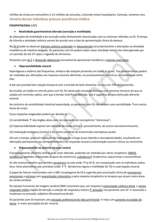 milhões de visitas em consultório e 3,5 milhões de consultas, incluindo visitas hospitalares. Contudo, somente uma
minoria desses indivíduos procura assistência médica.
FISIOPATOLOGIA (USP)
• Reatividade gastrintestinal alterada (secreção e motilidade)
As alterações de motilidade e de secreção estão diretamente relacionadas com os sintomas referidos na SII. O tempo
de trânsito e atividade colônica variam de acordo com o tipo de apresentação clínica da doença:
Na SII-D pode-se observar trânsito colônico acelerado ou desacelerado secundariamente a alterações na atividade
mioelétrica do intestino delgado. Os pacientes com SII podem exibir maior atividade motora do retossigmoide por
um período de até 3 h após a ingestão de alimentos.
Pacientes com SII-C e distensão abdominal normalmente apresentam tendência a trânsito mais lento.
• Hipersensibilidade visceral
Hiperalgesia e alodínia são frequentes, embora não estejam presentes em todos os pctes. Tais características podem
ser mediadas por alterações nos impulsos viscerais aferentes, no processamento central ou na combinação entre
eles.
A dor pós-prandial tem relação temporal com a entrada do bolo alimentar no ceco em 74% dos pacientes.
Ao insuflar um balão no reto de pctes com SII, foi observado sensação dolorosa com volumes menores do que os
usados em controles sadios, sem que a tensão retal fosse alterada. Isso é sugestivo de uma disfunção aferente
visceral.
Ao contrário da sensibilidade intestinal exacerbada, os pacientes com SII não exibem uma sensibilidade ↑em outros
locais do corpo.
Essas respostas exageradas podem ser devidas a:
(1) sensibilidade ↑ dos órgãos-alvos com recrutamento de nociceptores "silenciosos";
(2) hiperexcitabilidade espinal com ativação do óxido nítrico e, possivelmente, de outros neurotransmissores;
(3) modulação endógena (cortical e do centro cerebral) da transmissão nociceptiva caudal;
(4) com o tempo, possível instalação de hiperalgesia a longo prazo (devido a neuroplasticidade), resultando em
alterações permanentes ou semipermanentes nas respostas neurais à estimulação visceral crônica ou recorrente.
• Processamento no sistema nervoso central
O processamento aferente central pode estar alterado, podendo ser mediado por vários receptores: NMDA,
serotonina, peptídeo relacionado ao gene da calcitonina, substância P, bradicinina, taquicininas e neurotrofinas.
As céls enterocromafins que contêm serotonina no colo estão ↑na SII-D, em comparação com os indivíduos sadios.
Seus níveis plasmáticos pós-prandiais estão ↑↑. Serotonina regula a motilidade do TGI e a percepção visceral.
O papel de fatores relacionados com o SNC na patogenia da SII é sugerido pela associação clínica de transtornos
emocionais e estresse com exacerbação sintomática e pela resposta terapêutica às terapias que atuam sobre áreas
do córtex cerebral.
Os estudos funcionais de imagem cerebral (RM) mostraram que, em resposta à estimulação colônica distal, o córtex
cingulado médio (região de atenção e seleção de respostas) mostra ↑ ativação nos pacientes com SII → associada a
mudanças na sensação subjetiva não prazerosa da dor.
Os pacientes com SII mostram uma ativação preferencial do lobo pré-frontal → induz um aumento no estado de
alerta → maior percepção da dor visceral.
Baixado por Amanda Freitas (amandaalmeida1996@hotmail.com)
lOMoARcPSD|5059377
 