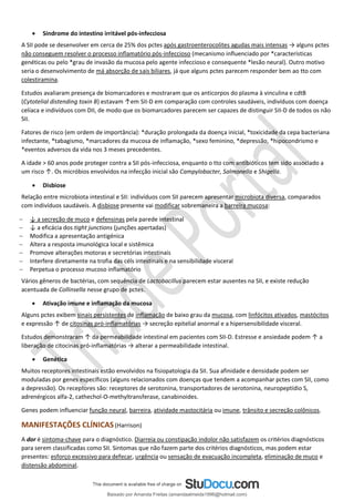 • Síndrome do intestino irritável pós-infecciosa
A SII pode se desenvolver em cerca de 25% dos pctes após gastroenterocolites agudas mais intensas → alguns pctes
não conseguem resolver o processo inflamatório pós-infeccioso (mecanismo influenciado por *características
genéticas ou pelo *grau de invasão da mucosa pelo agente infeccioso e consequente *lesão neural). Outro motivo
seria o desenvolvimento de má absorção de sais biliares, já que alguns pctes parecem responder bem ao tto com
colestiramina.
Estudos avaliaram presença de biomarcadores e mostraram que os anticorpos do plasma à vinculina e cdtB
(Cytotelial distending toxin B) estavam ↑em SII-D em comparação com controles saudáveis, indivíduos com doença
celíaca e indivíduos com DII, de modo que os biomarcadores parecem ser capazes de distinguir SII-D de todos os não
SII.
Fatores de risco (em ordem de importância): *duração prolongada da doença inicial, *toxicidade da cepa bacteriana
infectante, *tabagismo, *marcadores da mucosa de inflamação, *sexo feminino, *depressão, *hipocondrismo e
*eventos adversos da vida nos 3 meses precedentes.
A idade > 60 anos pode proteger contra a SII pós-infecciosa, enquanto o tto com antibióticos tem sido associado a
um risco ↑. Os micróbios envolvidos na infecção inicial são Campylobacter, Salmonella e Shigella.
• Disbiose
Relação entre microbiota intestinal e SII: indivíduos com SII parecem apresentar microbiota diversa, comparados
com indivíduos saudáveis. A disbiose presente vai modificar sobremaneira a barreira mucosa:
− ↓ a secreção de muco e defensinas pela parede intestinal
− ↓ a eficácia dos tight junctions (junções apertadas)
− Modifica a apresentação antigénica
− Altera a resposta imunológica local e sistêmica
− Promove alterações motoras e secretórias intestinais
− Interfere diretamente na trofia das céls intestinais e na sensibilidade visceral
− Perpetua o processo mucoso inflamatório
Vários gêneros de bactérias, com sequência de Lactobacillus parecem estar ausentes na SII, e existe redução
acentuada de Collinsella nesse grupo de pctes.
• Ativação imune e inflamação da mucosa
Alguns pctes exibem sinais persistentes de inflamação de baixo grau da mucosa, com linfócitos ativados, mastócitos
e expressão ↑ de citosinas pró-inflamatórias → secreção epitelial anormal e a hipersensibilidade visceral.
Estudos demonstraram ↑ da permeabilidade intestinal em pacientes com SII-D. Estresse e ansiedade podem ↑ a
liberação de citocinas pró-inflamatórias → alterar a permeabilidade intestinal.
• Genética
Muitos receptores intestinais estão envolvidos na fisiopatologia da SII. Sua afinidade e densidade podem ser
moduladas por genes específicos (alguns relacionados com doenças que tendem a acompanhar pctes com SII, como
a depressão). Os receptores são: receptores de serotonina, transportadores de serotonina, neuropeptídio S,
adrenérgicos alfa-2, cathechol-O-methyltransferase, canabinoides.
Genes podem influenciar função neural, barreira, atividade mastocitária ou imune, trânsito e secreção colônicos.
MANIFESTAÇÕES CLÍNICAS(Harrison)
A dor é sintoma-chave para o diagnóstico. Diarreia ou constipação indolor não satisfazem os critérios diagnósticos
para serem classificadas como SII. Sintomas que não fazem parte dos critérios diagnósticos, mas podem estar
presentes: esforço excessivo para defecar, urgência ou sensação de evacuação incompleta, eliminação de muco e
distensão abdominal.
Baixado por Amanda Freitas (amandaalmeida1996@hotmail.com)
lOMoARcPSD|5059377
 
