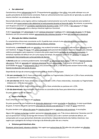 • Dor abdominal
Característica clínica indispensável da SII. É frequentemente episódica e tipo cólica, mas pode sobrepor-se a um
quadro precedente de dolorimento constante. Pode ser suficientemente leve a ponto de ser ignorada, ou pode até
mesmo interferir nas atividades da vida diária.
Desnutrição devida a uma ingesta calórica inadequada é extremamente rara na SII. A privação de sono também é
incomum, pois quase sempre a dor abdominal só está presente durante as horas de vigília. No entanto, os pacientes
com SII grave costumam ser acordados repetidamente durante a noite; assim sendo, a dor noturna é um fator
discriminante inadequado entre a doença intestinal orgânica e funcional.
A dor é exacerbada com alimentação ou por estresse emocional e melhora com a eliminação de gases ou de fezes.
Mulheres com SII comumente relatam agravamento dos sintomas durante as fases pré-menstrual e menstrual.
• Alteração dos hábitos intestinais
É a característica clínica mais consistente na SII. O padrão mais comum é uma alternância entre constipação e
diarreia, geralmente com a predominância de um desses sintomas.
Inicialmente, a constipação pode ser episódica, mas acabará tornando-se contínua e cada vez mais refratária ao tto
com laxativos. As fezes são duras e de calibre estreitado (pela possível desidratação excessiva causada pela retenção
colônica prolongada e pelo espasmo). A maioria dos pctes experimenta sensação de evacuação incompleta →
tentativas repetidas de defecar em um curto espaço de tempo. Os pacientes poderão ter semanas ou meses de
constipação interrompidos por curtos períodos de diarreia.
A diarreia pode ser o sintoma predominante. Consiste em ↓ volumes de fezes moles (< 200 mL). A diarreia noturna
não ocorre. Pode ser agravada por estresse emocional ou com alimentação. Pode ocorrer eliminação de ↑
quantidades de muco. O sangramento não é uma característica da SII, a não ser quando existem hemorroidas, e não
haverá má absorção nem perda de peso.
Dependendo do tipo de sintoma predominante pode-se dividi-la em 4 grupos:
1. SII com constipação (SII-C): fezes endurecidas, ressecadas ou fragmentadas (cíbalos) em ≥ 25% e fezes amolecidas
ou pastosas em < 25% das evacuações.
2. SII com diarreia (Sll-D): fezes amolecidas ou pastosas em ≥ 25% e fezes endurecidas, ressecadas ou fragmentadas
(cíbalos) em < 25% das evacuações.
3. SII forma mista (SII-M): fezes endurecidas em ≥ 25% e fezes amolecidas ou pastosas em ≥ 25%.
4. SII não determinada: anormalidades insuficientes na consistência das fezes para determinar o subtipo.
Os pctes podem mudar de subtipo.
• Gases e flatulência
Esses sintomas são mais comuns em mulheres.
Os pctes queixam-se com frequência de distensão abdominal e maior eructação ou flatulência → maior quantidade
de gases. A maioria dos pctes apresenta alteração do trânsito e da tolerância às cargas de gases intestinais.
Os pctes tendem a ter refluxo dos gases do intestino distal para os segmentos mais proximais → eructações.
Alguns têm inchaço na barriga e podem apresentar distensão visível, com ↑da cintura abdominal. Pacientes com SII
que só apresentam inchaço da barriga têm limiares mais baixos para a dor e sentem vontade de defecar, em
comparação com os que apresentam distensão concomitante, independentemente dos hábitos intestinais. Isso
sugere que a patogenia do inchaço na barriga e da distensão pode não ser a mesma.
• Sintomas gastrintestinais altos
Dispepsia, pirose (azia), náuseas e vômitos. Isto sugere que outras áreas do TGI além do colo podem ser afetadas.
Baixado por Amanda Freitas (amandaalmeida1996@hotmail.com)
lOMoARcPSD|5059377
 