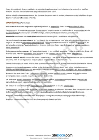 Existe alta incidência de anormalidades no intestino delgado durante o período diurno (acordado); os padrões
motores noturnos não são diferentes daqueles dos controles sadios.
Muitos episódios de desaparecimento dos sintomas decorrem mais da mudança de sintomas dos indivíduos do que
de uma resolução total desses sintomas.
DIAGNÓSTICO (USP e Harrison)
Não existe um marcador diagnóstico específico para a SII → diagnóstico baseia-se na manifestação clínica.
Os sintomas da SII tendem a aparecer e desaparecer ao longo do tempo e, com frequência, se sobrepõem aos de
outros distúrbios funcionais, tais como fibromialgia, cefaleia, lombalgia e sintomas geniturinários.
Anamnese minuciosa e um exame físico bem-feito costumam ajudar a estabelecer o diagnóstico.
Características clínicas sugestivas de SII: *recidiva da dor no baixo ventre com *alteração do hábito intestinal ao
longo de um tempo *sem deterioração progressiva, *início dos sintomas durante os períodos de estresse ou de
perturbação emocional, *ausência de outros sintomas sistêmicos (febre e perda de peso), e *pequenos volumes
fecais sem sangue.
Sintomas que depõem contra a SII: *aparecimento pela 1ª vez em idade avançada, *evolução progressiva desde a 1ª
manifestação, *diarreia persistente após jejum de 48 h e *diarreia noturna ou de *fezes esteatorreicas.
A escala visual de Bristol constitui ferramenta importante na caracterização do grupo da síndrome que o paciente se
encontra, além de ter importância na avaliação de resposta clínica ao tto instituído.
São necessários poucos testes para os pctes que relatam sintomas típicos de SII e nenhuma característica de alarme.
Jovens com sintomas leves devem realizar avaliação diagnóstica mínima. Pctes mais velhos ou indivíduos com
sintomas rapidamente progressivos devem ser submetidos a uma exclusão mais abrangente das doenças orgânicas.
A maioria dos pctes deve fazer: *hemograma completo, exame *sigmoidoscópico, exame de fezes (examinar
presença de ovos e parasitos naqueles que sofrem de diarreia).
Em pctes com diarreia persistente que não respondem a agentes antidiarreicos simples → realizar biópsia do
sigmoide (para excluir a possibilidade de colite microscópica).
Em pctes > 40 anos: realizar tbm enema baritado contrastado com ar ou uma colonoscopia.
Se os principais sintomas forem diarreia e ↑quantidade de gases: a deficiência de lactase deve ser excluída com um
teste respiratório com hidrogênio ou com uma avaliação após uma dieta isenta de lactose por 3 semanas.
Nos pctes com sintomas concomitantes de dispepsia: radiografias GI altas ou esofagogastroduodenoscopia.
Nos pctes com dor pós-prandial no QSD: ultrassonografia da vesícula biliar.
Baixado por Amanda Freitas (amandaalmeida1996@hotmail.com)
lOMoARcPSD|5059377
 