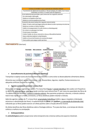 TRATAMENTO (Harrison)
• Aconselhamento do paciente e alterações dietéticas
Tranquilizar e explicar acerca do funcionamento do distúrbio e como evitar os desencadeantes alimentares óbvios.
Alimentos que costumam agravar os sintomas: café, dissacarídeos, legumes, repolho, frutose excessiva e os
adoçantes artificiais (sorbitol ou manitol).
• Agentes que podem aumentar a massa fecal
Dietas ricas em fibras e agentes que podem ↑a massa fecal (farelo e coloide hidrofílico) são usados com frequência
no tto da SII. Ação das fibras: reter água (pode contribuir para volume fecal ↑, por causa da capacidade das fibras de
↑o débito fecal das bactérias), acelerar o trânsito colônico. Nos pacientes propensos a diarreia, o trânsito colônico
total é mais rápido que a média; entretanto, as fibras dietéticas podem retardar o trânsito.
Ação dos agentes capazes de ↑ a massa fecal: propriedades hidrofílicas (retêm a água e impedem a hidratação
excessiva e a desidratação das fezes). A suplementação de fibras com psyllium ↓ a percepção de distensão retal,
indicando que as fibras podem exercer um efeito positivo sobre a função aferente visceral.
Os efeitos benéficos das fibras dietéticas sobre a fisiologia colônica: ↑no peso das fezes, ↓no tempo de trânsito
colônico e melhora na constipação.
• Antiespasmódicos
Os anticolinérgicos podem proporcionar alívio temporário dos sintomas (cólicas de espasmo intestinal).
Baixado por Amanda Freitas (amandaalmeida1996@hotmail.com)
lOMoARcPSD|5059377
 