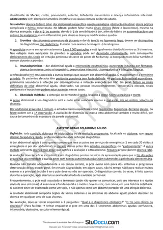 diverticulite de Meckel, cistite, pneumonite, enterite, linfadenite mesentérica e doença inflamatória intestinal.
Adolescentes: DIP, doença inflamatória intestinal e as causas comuns de dor do adulto.
Nos adultos: doença do trato biliar, dor abdominal inespecífica, neoplasia maligna, obstrução intestinal, úlcera péptica
complicada e hérnia encarcerada. No idosos: podem faltar muito sinais clínicos (febre e leucocitose), mesmo na
doença avançada; a dor é ↓ ou ausente, devido à ↓da sensibilidade à dor, além do hábito de automedicação e uso
crônico de analgésicos e anti-inflamatório para diversas doenças modificando o quadro.
2. Gravidez - descolamento prematuro da placenta e dor da tensão no ligamento largo, devem ser distinguidos
de diagnósticos não obstétricos. Cuidado com exames de imagem → teratogenia.
A apendicite ocorre em aproximadamente 1 em 2.000 gestações e está igualmente distribuída entre os 3 trimestres.
Nos estágios mais avançados da gravidez, o apêndice pode ser deslocado cefalicamente, com consequente
deslocamento dos sinais de irritação peritoneal distante do ponto de McBurney. A doença do trato biliar também é
comum durante a gravidez.
3. Imunodeprimidos – dor abdominal aguda a enterocolite neutropênica, pancreatite induzida por fármacos,
doença do enxerto contra o hospedeiro, pneumatose intestinal, citomegalovírus e infecções fúngicas.
A infecção pelo HIV está associada a outras doenças que causam dor abdominal aguda. O mais comum é a peritonite
primária. Os pacientes afetados têm peritonite purulenta sem fonte definida. Há perfuração intestinal espontânea,
geralmente secundária à infecção por citomegalovírus e infecção avançada por HIV. Em geral, faltam os sinais
definitivos de crise abdominal aguda, observados nas pessoas imunocompetentes; temperatura elevada, sinais
peritoneais e leucocitose podem estar ausentes nesses casos.
4. Obesidade mórbida - a detecção de peritonite é tardia, levando à sepse, falência orgânica e morte.
A sepse abdominal é um diagnóstico sutil e pode estar associada apenas a mal-estar, dor no ombro, soluços ou
dispneia.
Dor abdominal grave não é comum, e achados menos específicos, como taquicardia, taquipneia, derrame pleural, ou
febre podem ser a 1ª observação. A avaliação de distensão ou massa intra-abdominal também e muito difícil, por
causa do tamanho e da espessura da parede abdominal.
ASPECTOS GERAIS DO ABDOME AGUDO
Definição: toda condição dolorosa de início súbito ou de evolução progressiva, localizada no abdome, que requer
decisão terapêutica rápida, preferencialmente após definição diagnóstica.
A dor abdominal aguda é uma queixa comum que leva os pctes aos serviços de emergência (1 em cada 20 visitas à
emergência é por dor abdominal). ≈ metade desses pctes têm achados inespecíficos ou "gastroenterite". A outra
metade apresenta doença mais grave que justifica a avaliação e o tto adicional. Pequena proporção tem doença fatal.
A avaliação deve ser eficaz e conduzir a um diagnóstico preciso no início da apresentação para que o tto dos pctes
graves não seja retardado e que os pctes com doença autolimitada não sejam submetidos à politerapia desnecessária.
Quando não tratado adequadamente e no tempo correto, o pcte evolui com piora dos sintomas e progressiva
deterioração de seu estado geral. Em virtude da gravidade, em alguns casos, não há tempo hábil para realizar muitos
exames e a principal decisão é se o pcte deve ou não ser operado. O diagnóstico correto, às vezes, é feito apenas
durante a operação, após abertura e exame detalhado da cavidade peritoneal.
Frequentemente, o pcte está assustado e temeroso (pode não querer se comunicar, pois seu interesse é o rápido
alívio de seus sintomas). A anamnese é fundamental e o médico deve insistir, com calma, em uma história detalhada.
O paciente deve ser examinado como um todo, e não apenas como um abdome portador de uma afecção dolorosa.
A cavidade abdominal comporta órgãos de vários sistemas e os sintomas do abdome agudo podem decorrer de
doença em qualquer uma de suas vísceras.
Na avaliação, deve-se tentar responder à 2 perguntas: "Qual é o diagnóstico etiológico?" "O tto será clínico ou
cirúrgico?" (Para facilitar → tentar enquadrar o pcte em uma das 5 síndromes abdominais agudas: perfurativa,
infamatória, obstrutiva, vascular e hemorrágica).
Baixado por Amanda Freitas (amandaalmeida1996@hotmail.com)
lOMoARcPSD|5059377
 