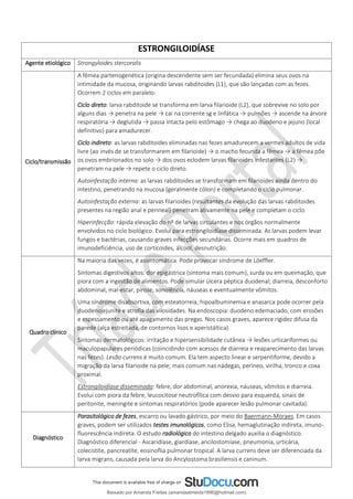 ESTRONGILOIDÍASE
Agente etiológico Strongyloides stercoralis
Ciclo/transmissão
A fêmea partenogenética (origina descendente sem ser fecundada) elimina seus ovos na
intimidade da mucosa, originando larvas rabditoides (L1), que são lançadas com as fezes.
Ocorrem 2 ciclos em paralelo:
Ciclo direto: larva rabditoide se transforma em larva filarioide (L2), que sobrevive no solo por
alguns dias → penetra na pele → cai na corrente sg e linfática → pulmões → ascende na árvore
respiratória → deglutida → passa intacta pelo estômago → chega ao duodeno e jejuno (local
definitivo) para amadurecer.
Ciclo indireto: as larvas rabditoides eliminadas nas fezes amadurecem a vermes adultos de vida
livre (ao invés de se transformarem em filarioide) → o macho fecunda a fêmea → a fêmea põe
os ovos embrionados no solo → dos ovos eclodem larvas filarioides infestantes (L2) →
penetram na pele → repete o ciclo direto.
Autoinfestação interna: as larvas rabditoides se transformam em filarioides ainda dentro do
intestino, penetrando na mucosa (geralmente cólon) e completando o ciclo pulmonar.
Autoinfestação externa: as larvas filarioides (resultantes da evolução das larvas rabditoides
presentes na região anal e perineal) penetram ativamente na pele e completam o ciclo.
Hiperinfecção: rápida elevação do nº de larvas circulantes e nos órgãos normalmente
envolvidos no ciclo biológico. Evolui para estrongiloidíase disseminada. As larvas podem levar
fungos e bactérias, causando graves infecções secundárias. Ocorre mais em quadros de
imunodeficiência, uso de corticoides, álcool, desnutrição.
Quadro clínico
Na maioria das vezes, é assintomática. Pode provocar síndrome de Löeffler.
Sintomas digestivos altos: dor epigástrica (sintoma mais comum), surda ou em queimação, que
piora com a ingestão de alimentos. Pode simular úlcera péptica duodenal; diarreia, desconforto
abdominal, mal-estar, pirose, sonolência, náuseas e eventualmente vômitos.
Uma síndrome disabsortiva, com esteatorreia, hipoalbuminemia e anasarca pode ocorrer pela
duodenojejunite e atrofia das vilosidades. Na endoscopia: duodeno edemaciado, com erosões
e espessamento ou até apagamento das pregas. Nos casos graves, aparece rigidez difusa da
parede (alça estreitada, de contornos lisos e aperistáltica).
Sintomas dermatológicos: irritação e hipersensibilidade cutânea → lesões urticariformes ou
maculopapulares periódicas (coincidindo com acessos de diarreia e reaparecimento das larvas
nas fezes). Lesão currens é muito comum. Ela tem aspecto linear e serpentiforme, devido a
migração da larva filarioide na pele; mais comum nas nádegas, períneo, virilha, tronco e coxa
proximal.
Estrongiloidíase disseminada: febre, dor abdominal, anorexia, náuseas, vômitos e diarreia.
Evolui com piora da febre, leucocitose neutrofílica com desvio para esquerda, sinais de
peritonite, meningite e sintomas respiratórios (pode aparecer lesão pulmonar cavitada).
Diagnóstico
Parasitológico de fezes, escarro ou lavado gástrico, por meio do Baermann-Moraes. Em casos
graves, podem ser utilizados testes imunológicos, como Elisa, hemaglutinação indireta, imuno-
ﬂuorescência indireta. O estudo radiológico do intestino delgado auxilia o diagnóstico.
Diagnóstico diferencial - Ascaridíase, giardíase, ancilostomíase, pneumonia, urticária,
colecistite, pancreatite, eosinoflia pulmonar tropical. A larva currens deve ser diferenciada da
larva migrans, causada pela larva do Ancylostoma brasiliensis e caninum.
Baixado por Amanda Freitas (amandaalmeida1996@hotmail.com)
lOMoARcPSD|5059377
 