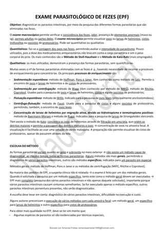 EXAME PARASITOLÓGICO DE FEZES (EPF)
Objetivo: diagnosticar os parasitos intestinais, por meio da pesquisa das diferentes formas parasitárias que são
eliminadas nas fezes.
O exame macroscópico permite verificar a consistência das fezes, odor, presença de elementos anormais (muco ou
sg), vermes adultos ou partes deles. O exame microscópico permite visualizar ovos ou larvas de helmintos, cistos,
trofozoítos ou oocistos de protozoários. Pode ser quantitativo ou qualitativo.
Quantitativos: faz-se a contagem dos ovos nas fezes, permitindo avaliar a intensidade do parasitismo. Pouco
utilizados, pois a dose dos medicamentos antiparasitários não leva em conta a carga parasitária e sim o peso
corporal do pcte. Os mais conhecidos são o Método de Stoll-Hausheer e o Método de Kato-Katz (mais empregado).
Qualitativos: os mais utilizados; demonstram a presença das formas parasitárias, sem quantificá-las.
Muitas vezes o nº de formas parasitárias eliminadas com as fezes é ↓, havendo necessidade de recorrer a processos
de enriquecimento para concentrá-las. Os principais processos de enriquecimento são:
− Sedimentação espontânea: método de Hoffman, Pons e Janer, tbm conhecido como método de Lutz. Permite o
encontro de ovos e larvas de helmintos e de cistos de protozoários;
− Sedimentação por centrifugação: método de Blagg (tbm conhecido por método de MIFC), método de Ritchie,
Coprotest. Usados para a pesquisa de ovos e larvas de helmintos, cistos e alguns oocistos de protozoários;
− Flutuação espontânea: método de Willis. Indicado para a pesquisa de ovos leves (principalmente ancilostomídeos);
− Centrífugo-flutuação: método de Faust. Usado para a pesquisa de cistos e alguns oocistos de protozoários,
permitindo, também, o encontro de ovos leves.
− Concentração de larvas de helmintos por migração ativa, devido ao hidrotropismo e termotropismo positivos:
método de Baermann-Moraes e método de Rugai. Indicados para a pesquisa de larvas de Strongyloides stercoralis.
Tbm existe o método de Kato: concentra os ovos de helmintos através de filtração em uma tela, que retém os
detritos maiores e permite a passagem dos detritos menores e ovos → concentração de ovos na amostra fecal. A
visualização é facilitada ao usar uma solução de verde malaquita. A preparação não permite visualizar de cistos de
protozoários, apesar de passarem através da tela.
ESCOLHA DO MÉTODO
As formas parasitárias variam quanto ao peso e sobrevida no meio exterior → não existe um método capaz de
diagnosticar, ao mesmo tempo, todas as formas parasitárias. Alguns métodos são mais gerais, permitindo o
diagnóstico de vários parasitos intestinais, outros são métodos específicos, indicados para um parasito em especial.
Métodos gerais: método de Hoffman, Pons e Janer e os métodos de centrifugação (MIFC, Ritchie e Coprotest).
Na maioria dos pedidos de EPF, a suspeita clínica não é relatada → o exame é feito por um dos métodos gerais.
Quando é solicitada a pesquisa por um método específico, tanto este como o método geral devem ser executados →
EPF mais completo (pesquisa dos vários parasitos intestinais e não apenas daquele solicitado), importante porque
vários parasitos intestinais causam sintomas semelhantes. Se for executado apenas o método específico, outros
parasitos intestinais porventura presentes, não serão diagnosticados.
A escolha deve levar em conta: diagnóstico de vários parasitos intestinais, dificuldade na execução e custo.
Alguns autores preconizam a execução de vários métodos com cada amostra fecal: um método geral, um específico
para larvas de helmintos e outro específico para cistos de protozoários.
Para obter mais qualidade no EFP, deve-se ter em mente que:
− Algumas espécies de parasitos só são evidenciadas por técnicas especiais;
Baixado por Amanda Freitas (amandaalmeida1996@hotmail.com)
lOMoARcPSD|5059377
 