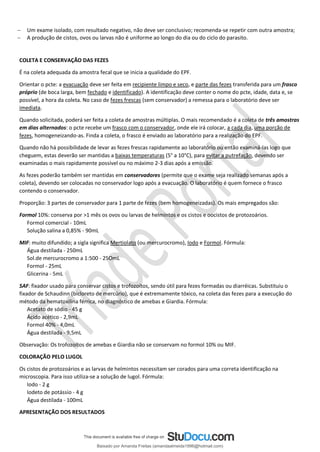 − Um exame isolado, com resultado negativo, não deve ser conclusivo; recomenda-se repetir com outra amostra;
− A produção de cistos, ovos ou larvas não é uniforme ao longo do dia ou do ciclo do parasito.
COLETA E CONSERVAÇÃO DAS FEZES
É na coleta adequada da amostra fecal que se inicia a qualidade do EPF.
Orientar o pcte: a evacuação deve ser feita em recipiente limpo e seco, e parte das fezes transferida para um frasco
próprio (de boca larga, bem fechado e identificado). A identificação deve conter o nome do pcte, idade, data e, se
possível, a hora da coleta. No caso de fezes frescas (sem conservador) a remessa para o laboratório deve ser
imediata.
Quando solicitada, poderá ser feita a coleta de amostras múltiplas. O mais recomendado é a coleta de três amostras
em dias alternados: o pcte recebe um frasco com o conservador, onde ele irá colocar, a cada dia, uma porção de
fezes, homogeneizando-as. Finda a coleta, o frasco é enviado ao laboratório para a realização do EPF.
Quando não há possibilidade de levar as fezes frescas rapidamente ao laboratório ou então examiná-las logo que
cheguem, estas deverão ser mantidas a baixas temperaturas (5° a 10°C), para evitar a putrefação, devendo ser
examinadas o mais rapidamente possível ou no máximo 2-3 dias após a emissão.
As fezes poderão também ser mantidas em conservadores (permite que o exame seja realizado semanas após a
coleta), devendo ser colocadas no conservador logo após a evacuação. O laboratório é quem fornece o frasco
contendo o conservador.
Proporção: 3 partes de conservador para 1 parte de fezes (bem homogeneizadas). Os mais empregados são:
Formol 10%: conserva por >1 mês os ovos ou larvas de helmintos e os cistos e oocistos de protozoários.
Formol comercial - 10mL
Solução salina a 0,85% - 90mL
MIF: muito difundido; a sigla significa Mertiolato (ou mercurocromo), Iodo e Formol. Fórmula:
Água destilada - 250mL
Sol.de mercurocromo a 1:500 - 25OmL
Formol - 25mL
Glicerina - 5mL
SAF: fixador usado para conservar cistos e trofozoítos, sendo útil para fezes formadas ou diarréicas. Substituiu o
fixador de Schaudinn (bicloreto de mercúrio), que é extremamente tóxico, na coleta das fezes para a execução do
método da hematoxilina férrica, no diagnóstico de amebas e Giardia. Fórmula:
Acetato de sódio - 45 g
Ácido acético - 2,9mL
Formol 40% - 4,0mL
Água destilada - 9,5mL
Observação: Os trofozoítos de amebas e Giardia não se conservam no formol 10% ou MIF.
COLORAÇÃO PELO LUGOL
Os cistos de protozoários e as larvas de helmintos necessitam ser corados para uma correta identificação na
microscopia. Para isso utiliza-se a solução de lugol. Fórmula:
Iodo - 2 g
Iodeto de potássio - 4 g
Água destilada - 100mL
APRESENTAÇÃO DOS RESULTADOS
Baixado por Amanda Freitas (amandaalmeida1996@hotmail.com)
lOMoARcPSD|5059377
 