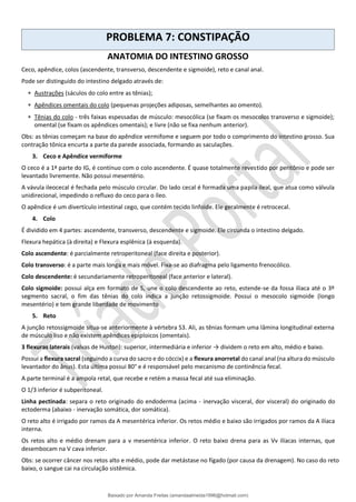 PROBLEMA 7: CONSTIPAÇÃO
ANATOMIA DO INTESTINO GROSSO
Ceco, apêndice, colos (ascendente, transverso, descendente e sigmoide), reto e canal anal.
Pode ser distinguido do intestino delgado através de:
 Austrações (sáculos do colo entre as tênias);
 Apêndices omentais do colo (pequenas projeções adiposas, semelhantes ao omento).
 Tênias do colo - três faixas espessadas de músculo: mesocólica (se fixam os mesocolos transverso e sigmoide);
omental (se fixam os apêndices omentais); e livre (não se fixa nenhum anterior).
Obs: as tênias começam na base do apêndice vermifome e seguem por todo o comprimento do intestino grosso. Sua
contração tônica encurta a parte da parede associada, formando as saculações.
3. Ceco e Apêndice vermiforme
O ceco é a 1ª parte do IG, é contínuo com o colo ascendente. É quase totalmente revestido por peritônio e pode ser
levantado livremente. Não possui mesentério.
A vávula ileocecal é fechada pelo músculo circular. Do lado cecal é formada uma papila ileal, que atua como válvula
unidirecional, impedindo o refluxo do ceco para o íleo.
O apêndice é um divertículo intestinal cego, que contém tecido linfoide. Ele geralmente é retrocecal.
4. Colo
É dividido em 4 partes: ascendente, transverso, descendente e sigmoide. Ele circunda o intestino delgado.
Flexura hepática (à direita) e Flexura esplênica (à esquerda).
Colo ascendente: é parcialmente retroperitoneal (face direita e posterior).
Colo transverso: é a parte mais longa e mais móvel. Fixa-se ao diafragma pelo ligamento frenocólico.
Colo descendente: é secundariamente retroperitoneal (face anterior e lateral).
Colo sigmoide: possui alça em formato de S, une o colo descendente ao reto, estende-se da fossa ilíaca até o 3º
segmento sacral, o fim das tênias do colo indica a junção retossigmoide. Possui o mesocolo sigmoide (longo
mesentério) e tem grande liberdade de movimento
5. Reto
A junção retossigmoide situa-se anteriormente à vértebra S3. Ali, as tênias formam uma lâmina longitudinal externa
de músculo liso e não existem apêndices epiploicos (omentais).
3 flexuras laterais (valvas de Huston): superior, intermediária e inferior → dividem o reto em alto, médio e baixo.
Possui a flexura sacral (seguindo a curva do sacro e do cóccix) e a flexura anorretal do canal anal (na altura do músculo
levantador do ânus). Esta última possui 80° e é responsável pelo mecanismo de continência fecal.
A parte terminal é a ampola retal, que recebe e retém a massa fecal até sua eliminação.
O 1/3 inferior é subperitoneal.
Linha pectinada: separa o reto originado do endoderma (acima - inervação visceral, dor visceral) do originado do
ectoderma (abaixo - inervação somática, dor somática).
O reto alto é irrigado por ramos da A mesentérica inferior. Os retos médio e baixo são irrigados por ramos da A ilíaca
interna.
Os retos alto e médio drenam para a v mesentérica inferior. O reto baixo drena para as Vv ilíacas internas, que
desembocam na V cava inferior.
Obs: se ocorrer câncer nos retos alto e médio, pode dar metástase no fígado (por causa da drenagem). No caso do reto
baixo, o sangue cai na circulação sistêmica.
Baixado por Amanda Freitas (amandaalmeida1996@hotmail.com)
lOMoARcPSD|5059377
 