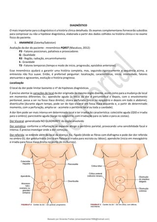 DIAGNÓSTICO
O mais importante para o diagnóstico é a história clínica detalhada. Os exames complementares fornecerão subsídios
para comprovar ou não a hipótese diagnóstica, elaborada a partir dos dados colhidos na história clínica e no exame
físico do paciente.
1. ANAMNESE (Zaterka/Sabiston)
Avaliação da dor do paciente - mnemônico PQRST (Macaluso, 2012):
P3 - Fatores posicionais, paliativos e provocadores
Q - Qualidade
R3 - Região, radiação, encaminhamento
S - Gravidade
T3 - Fatores temporais (tempo e modo de início, progressão, episódios anteriores)
Esse mnemônico ajudará a garantir uma história completa, mas, seguindo rigorosamente a sequência acima, a
entrevista não fica suave. Então, é preferível perguntar: localização, características, início, intensidade, fatores
atenuantes e agravantes, evolução e história pregressa.
Localização
O local da dor pode limitar bastante o nº de hipóteses diagnósticas.
É preciso atentar às variações de local da dor originada do mesmo órgão doente, assim como para a mudança de local
em momentos diferentes. Ex.: apendicite aguda (o início da dor é periumbilical e depois, com o envolvimento
peritoneal, passa a ser na fossa ilíaca direita); úlcera perfurada (início no epigástrio e depois em todo o abdome);
diverticulite (durante algum tempo, pode ser do tipo visceral em fossa ilíaca esquerda e, a partir de determinado
momento, com a perfuração, amplia-se - acomete o peritônio local ou toda a cavidade).
A dor tbm pode ser mais intensa em determinado local e ter irradiação característica: colecistite aguda (QSD e irradia
para o ombro); pancreatite aguda (surge no epigástrio, com irradiação para os lados e para as costas).
Dor Visceral: generalizada NO QUADRANTE do órgão envolvido
Dor somática: conforme a inflamação se expande atinge o peritônio parietal, provocando uma sensibilidade focal e
intensa. É preciso investigar onde a dor começou.
Dor referida: se estende além do local da doença. Ex.: fígado (divide as fibras com diafragma e pode dar dor referida
no ombro D); dor geniturinária (inicia em flancos e irradia para escroto ou lábios); apendicite (inicia em mesogástrio
e irradia para fossa ilíaca direita no ponto de mcBurney).
Baixado por Amanda Freitas (amandaalmeida1996@hotmail.com)
lOMoARcPSD|5059377
 